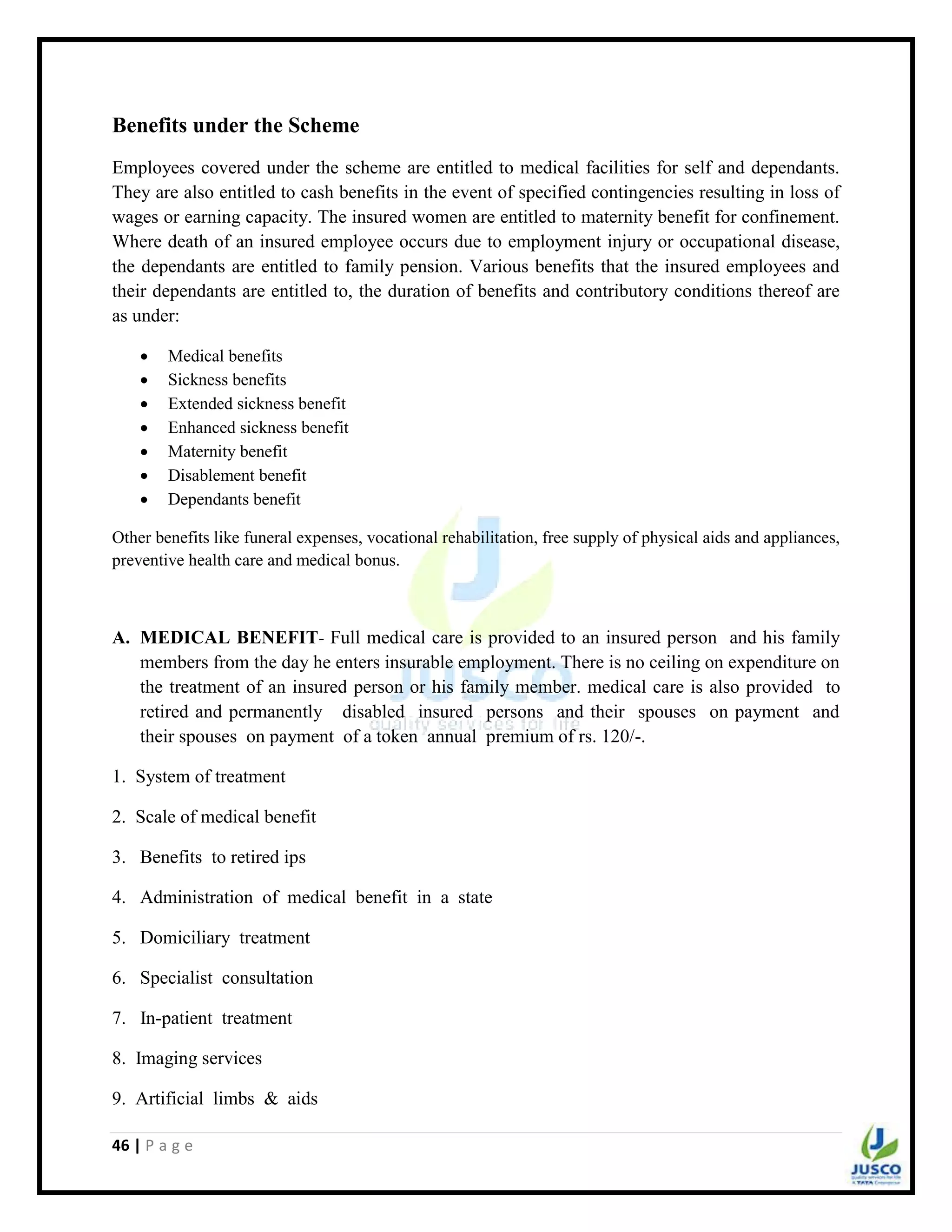 46 | P a g e
Benefits under the Scheme
Employees covered under the scheme are entitled to medical facilities for self and dependants.
They are also entitled to cash benefits in the event of specified contingencies resulting in loss of
wages or earning capacity. The insured women are entitled to maternity benefit for confinement.
Where death of an insured employee occurs due to employment injury or occupational disease,
the dependants are entitled to family pension. Various benefits that the insured employees and
their dependants are entitled to, the duration of benefits and contributory conditions thereof are
as under:
 Medical benefits
 Sickness benefits
 Extended sickness benefit
 Enhanced sickness benefit
 Maternity benefit
 Disablement benefit
 Dependants benefit
Other benefits like funeral expenses, vocational rehabilitation, free supply of physical aids and appliances,
preventive health care and medical bonus.
A. MEDICAL BENEFIT- Full medical care is provided to an insured person and his family
members from the day he enters insurable employment. There is no ceiling on expenditure on
the treatment of an insured person or his family member. medical care is also provided to
retired and permanently disabled insured persons and their spouses on payment and
their spouses on payment of a token annual premium of rs. 120/-.
1. System of treatment
2. Scale of medical benefit
3. Benefits to retired ips
4. Administration of medical benefit in a state
5. Domiciliary treatment
6. Specialist consultation
7. In-patient treatment
8. Imaging services
9. Artificial limbs & aids
 