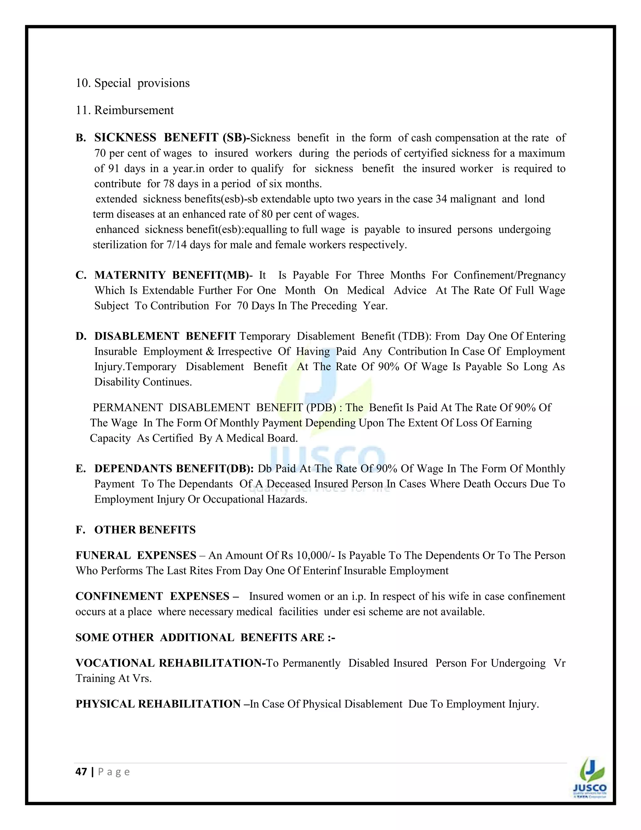 47 | P a g e
10. Special provisions
11. Reimbursement
B. SICKNESS BENEFIT (SB)-Sickness benefit in the form of cash compensation at the rate of
70 per cent of wages to insured workers during the periods of certyified sickness for a maximum
of 91 days in a year.in order to qualify for sickness benefit the insured worker is required to
contribute for 78 days in a period of six months.
extended sickness benefits(esb)-sb extendable upto two years in the case 34 malignant and lond
term diseases at an enhanced rate of 80 per cent of wages.
enhanced sickness benefit(esb):equalling to full wage is payable to insured persons undergoing
sterilization for 7/14 days for male and female workers respectively.
C. MATERNITY BENEFIT(MB)- It Is Payable For Three Months For Confinement/Pregnancy
Which Is Extendable Further For One Month On Medical Advice At The Rate Of Full Wage
Subject To Contribution For 70 Days In The Preceding Year.
D. DISABLEMENT BENEFIT Temporary Disablement Benefit (TDB): From Day One Of Entering
Insurable Employment & Irrespective Of Having Paid Any Contribution In Case Of Employment
Injury.Temporary Disablement Benefit At The Rate Of 90% Of Wage Is Payable So Long As
Disability Continues.
PERMANENT DISABLEMENT BENEFIT (PDB) : The Benefit Is Paid At The Rate Of 90% Of
The Wage In The Form Of Monthly Payment Depending Upon The Extent Of Loss Of Earning
Capacity As Certified By A Medical Board.
E. DEPENDANTS BENEFIT(DB): Db Paid At The Rate Of 90% Of Wage In The Form Of Monthly
Payment To The Dependants Of A Deceased Insured Person In Cases Where Death Occurs Due To
Employment Injury Or Occupational Hazards.
F. OTHER BENEFITS
FUNERAL EXPENSES – An Amount Of Rs 10,000/- Is Payable To The Dependents Or To The Person
Who Performs The Last Rites From Day One Of Enterinf Insurable Employment
CONFINEMENT EXPENSES – Insured women or an i.p. In respect of his wife in case confinement
occurs at a place where necessary medical facilities under esi scheme are not available.
SOME OTHER ADDITIONAL BENEFITS ARE :-
VOCATIONAL REHABILITATION-To Permanently Disabled Insured Person For Undergoing Vr
Training At Vrs.
PHYSICAL REHABILITATION –In Case Of Physical Disablement Due To Employment Injury.
 