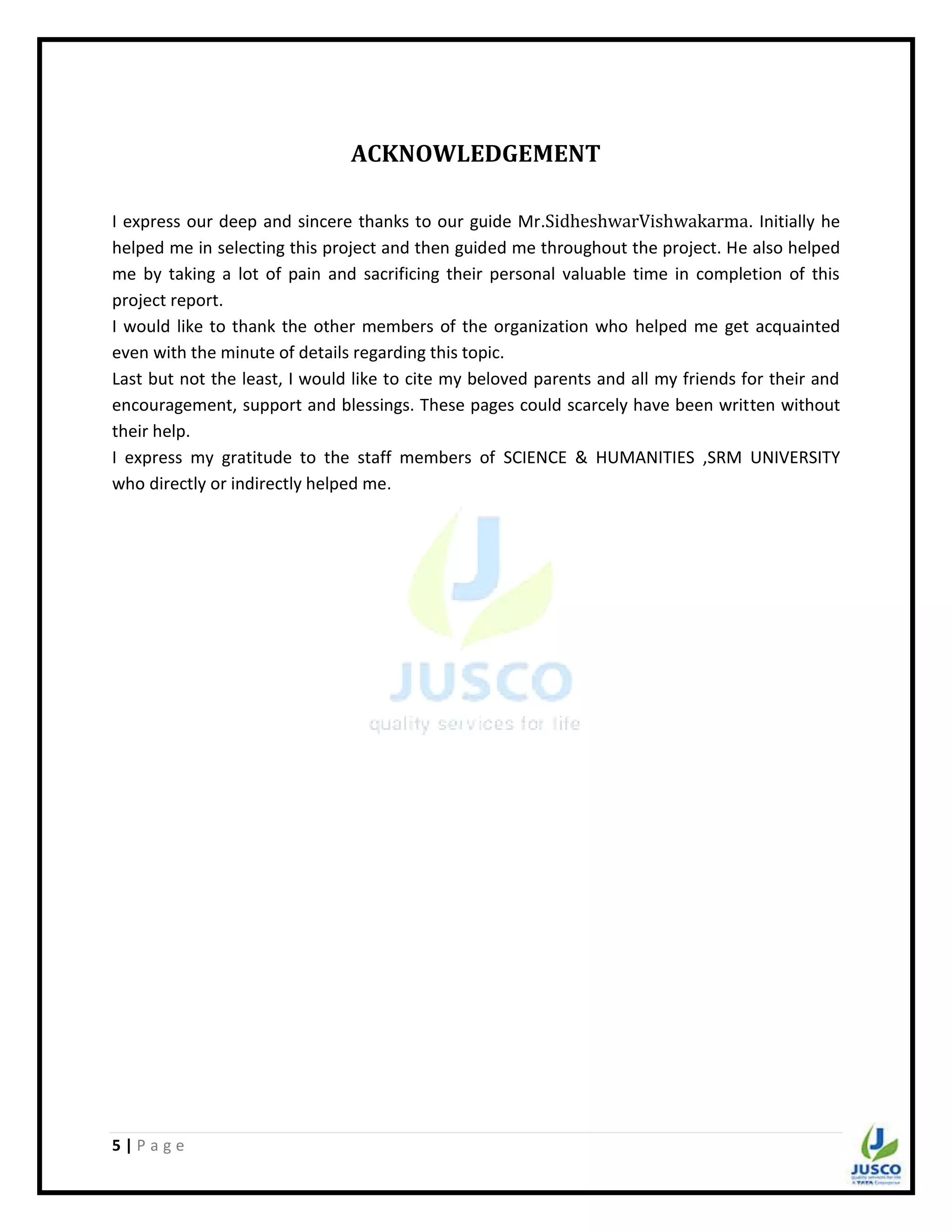 5 | P a g e
ACKNOWLEDGEMENT
I express our deep and sincere thanks to our guide Mr.SidheshwarVishwakarma. Initially he
helped me in selecting this project and then guided me throughout the project. He also helped
me by taking a lot of pain and sacrificing their personal valuable time in completion of this
project report.
I would like to thank the other members of the organization who helped me get acquainted
even with the minute of details regarding this topic.
Last but not the least, I would like to cite my beloved parents and all my friends for their and
encouragement, support and blessings. These pages could scarcely have been written without
their help.
I express my gratitude to the staff members of SCIENCE & HUMANITIES ,SRM UNIVERSITY
who directly or indirectly helped me.
 