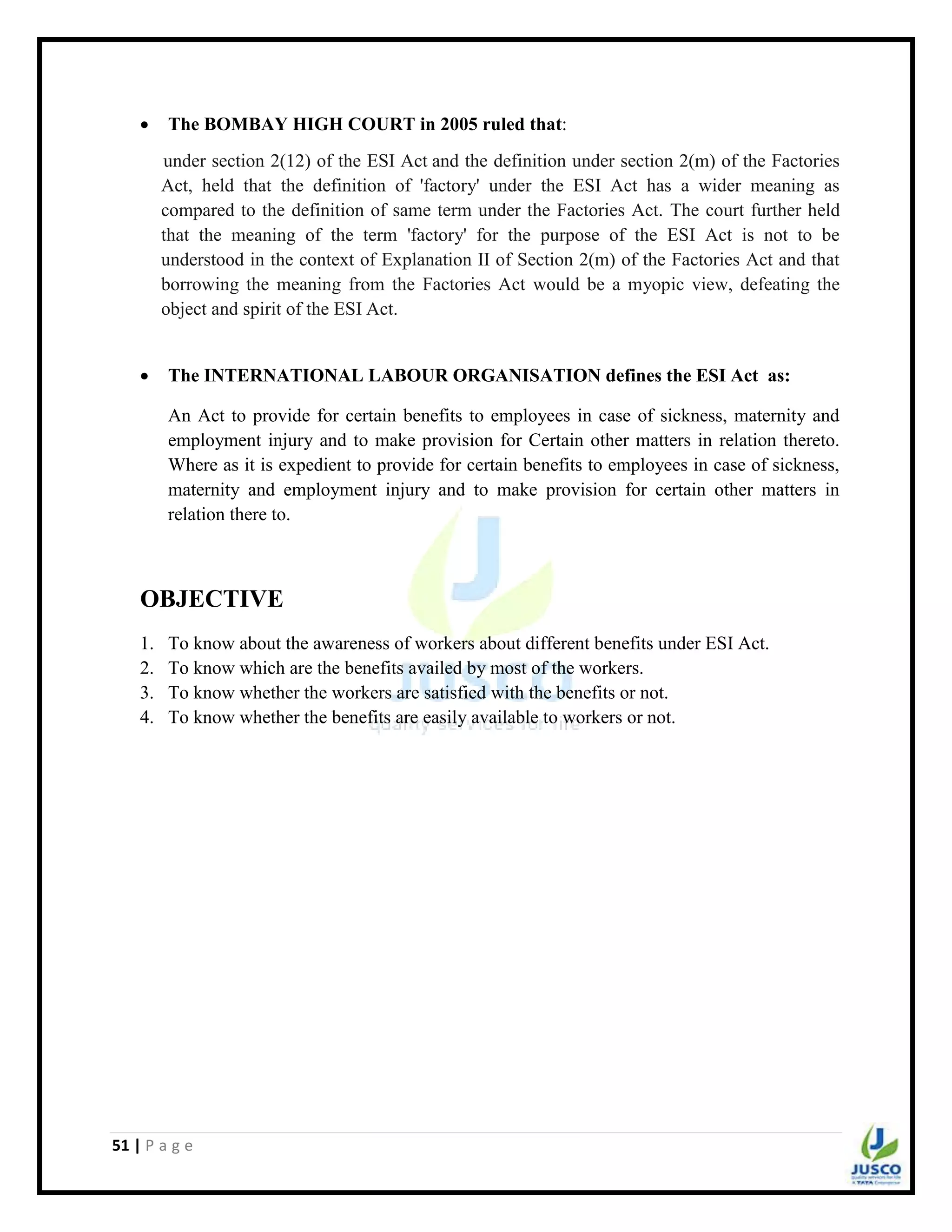 51 | P a g e
 The BOMBAY HIGH COURT in 2005 ruled that:
under section 2(12) of the ESI Act and the definition under section 2(m) of the Factories
Act, held that the definition of 'factory' under the ESI Act has a wider meaning as
compared to the definition of same term under the Factories Act. The court further held
that the meaning of the term 'factory' for the purpose of the ESI Act is not to be
understood in the context of Explanation II of Section 2(m) of the Factories Act and that
borrowing the meaning from the Factories Act would be a myopic view, defeating the
object and spirit of the ESI Act.
 The INTERNATIONAL LABOUR ORGANISATION defines the ESI Act as:
An Act to provide for certain benefits to employees in case of sickness, maternity and
employment injury and to make provision for Certain other matters in relation thereto.
Where as it is expedient to provide for certain benefits to employees in case of sickness,
maternity and employment injury and to make provision for certain other matters in
relation there to.
OBJECTIVE
1. To know about the awareness of workers about different benefits under ESI Act.
2. To know which are the benefits availed by most of the workers.
3. To know whether the workers are satisfied with the benefits or not.
4. To know whether the benefits are easily available to workers or not.
 