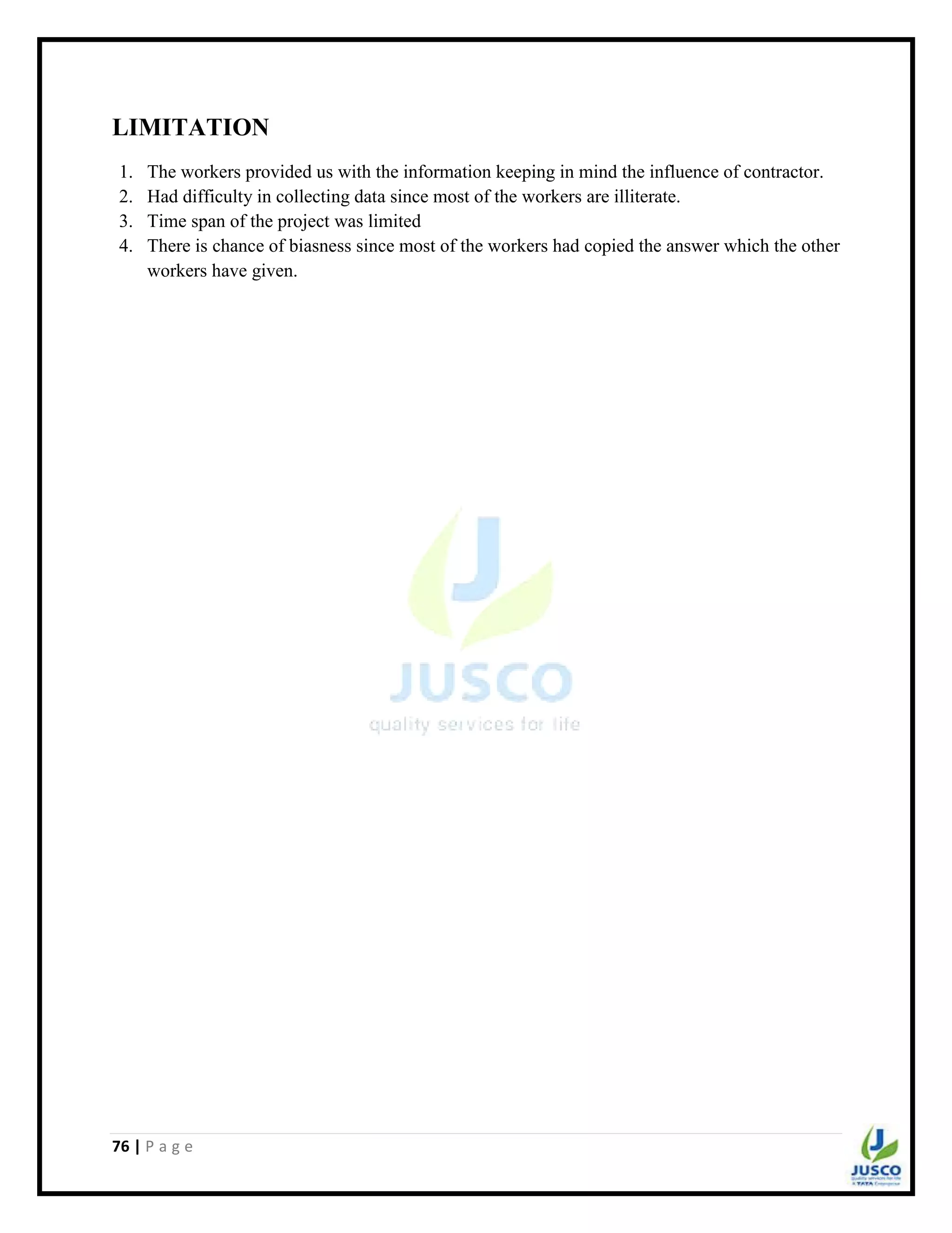 76 | P a g e
LIMITATION
1. The workers provided us with the information keeping in mind the influence of contractor.
2. Had difficulty in collecting data since most of the workers are illiterate.
3. Time span of the project was limited
4. There is chance of biasness since most of the workers had copied the answer which the other
workers have given.
 