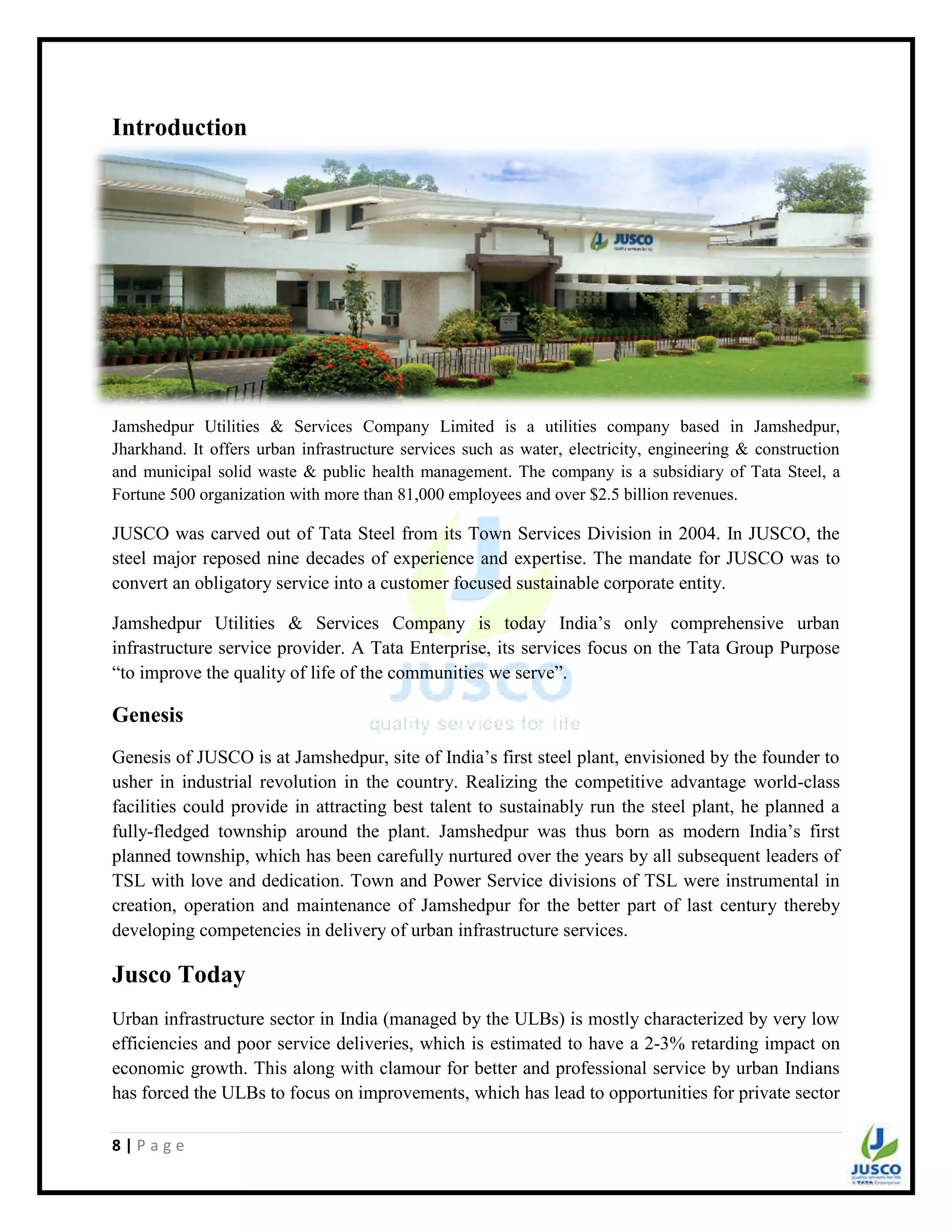 8 | P a g e
Introduction
Jamshedpur Utilities & Services Company Limited is a utilities company based in Jamshedpur,
Jharkhand. It offers urban infrastructure services such as water, electricity, engineering & construction
and municipal solid waste & public health management. The company is a subsidiary of Tata Steel, a
Fortune 500 organization with more than 81,000 employees and over $2.5 billion revenues.
JUSCO was carved out of Tata Steel from its Town Services Division in 2004. In JUSCO, the
steel major reposed nine decades of experience and expertise. The mandate for JUSCO was to
convert an obligatory service into a customer focused sustainable corporate entity.
Jamshedpur Utilities & Services Company is today India‟s only comprehensive urban
infrastructure service provider. A Tata Enterprise, its services focus on the Tata Group Purpose
“to improve the quality of life of the communities we serve”.
Genesis
Genesis of JUSCO is at Jamshedpur, site of India‟s first steel plant, envisioned by the founder to
usher in industrial revolution in the country. Realizing the competitive advantage world-class
facilities could provide in attracting best talent to sustainably run the steel plant, he planned a
fully-fledged township around the plant. Jamshedpur was thus born as modern India‟s first
planned township, which has been carefully nurtured over the years by all subsequent leaders of
TSL with love and dedication. Town and Power Service divisions of TSL were instrumental in
creation, operation and maintenance of Jamshedpur for the better part of last century thereby
developing competencies in delivery of urban infrastructure services.
Jusco Today
Urban infrastructure sector in India (managed by the ULBs) is mostly characterized by very low
efficiencies and poor service deliveries, which is estimated to have a 2-3% retarding impact on
economic growth. This along with clamour for better and professional service by urban Indians
has forced the ULBs to focus on improvements, which has lead to opportunities for private sector
 
