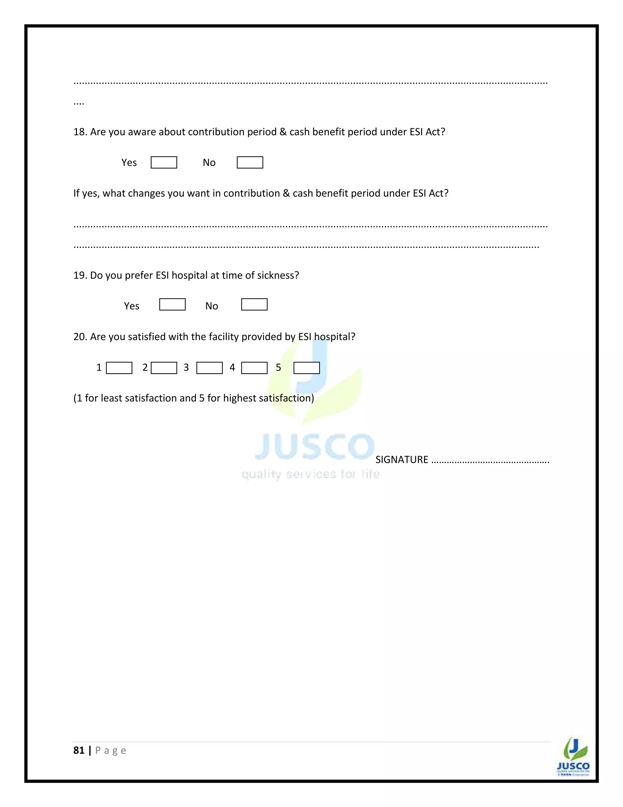 81 | P a g e
........................................................................................................................................................................
....
18. Are you aware about contribution period & cash benefit period under ESI Act?
Yes No
If yes, what changes you want in contribution & cash benefit period under ESI Act?
........................................................................................................................................................................
.....................................................................................................................................................................
19. Do you prefer ESI hospital at time of sickness?
Yes No
20. Are you satisfied with the facility provided by ESI hospital?
1 2 3 4 5
(1 for least satisfaction and 5 for highest satisfaction)
SIGNATURE ……………………………………….
 