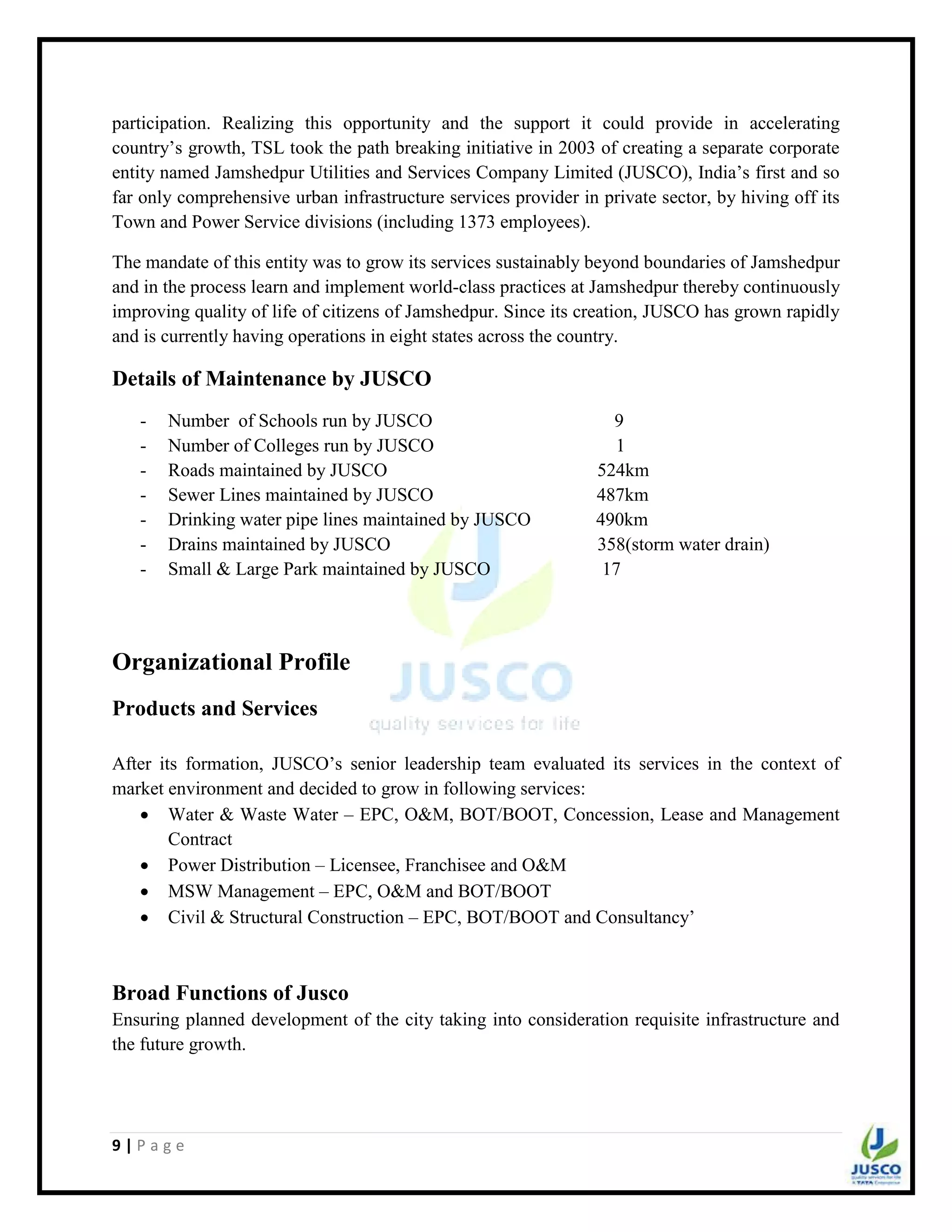 9 | P a g e
participation. Realizing this opportunity and the support it could provide in accelerating
country‟s growth, TSL took the path breaking initiative in 2003 of creating a separate corporate
entity named Jamshedpur Utilities and Services Company Limited (JUSCO), India‟s first and so
far only comprehensive urban infrastructure services provider in private sector, by hiving off its
Town and Power Service divisions (including 1373 employees).
The mandate of this entity was to grow its services sustainably beyond boundaries of Jamshedpur
and in the process learn and implement world-class practices at Jamshedpur thereby continuously
improving quality of life of citizens of Jamshedpur. Since its creation, JUSCO has grown rapidly
and is currently having operations in eight states across the country.
Details of Maintenance by JUSCO
- Number of Schools run by JUSCO 9
- Number of Colleges run by JUSCO 1
- Roads maintained by JUSCO 524km
- Sewer Lines maintained by JUSCO 487km
- Drinking water pipe lines maintained by JUSCO 490km
- Drains maintained by JUSCO 358(storm water drain)
- Small & Large Park maintained by JUSCO 17
Organizational Profile
Products and Services
After its formation, JUSCO‟s senior leadership team evaluated its services in the context of
market environment and decided to grow in following services:
 Water & Waste Water – EPC, O&M, BOT/BOOT, Concession, Lease and Management
Contract
 Power Distribution – Licensee, Franchisee and O&M
 MSW Management – EPC, O&M and BOT/BOOT
 Civil & Structural Construction – EPC, BOT/BOOT and Consultancy‟
Broad Functions of Jusco
Ensuring planned development of the city taking into consideration requisite infrastructure and
the future growth.
 