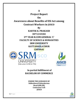 1 | P a g e
A
Project Report
On
Awareness about Benefits of ESI Act among
Contract Workers in JUSCO
By
KARTIK K. PRAKASH
3071210182
3RD YEAR B.COM GENERAL ‘C’
FACULTY OF SCIENCE & HUMANITIES
SRM UNIVERSITY
KATTANKULATHUR
CHENNAI
In partial fulfillment of
BACHELOR OF COMMERCE
UNDER THE GUIDANCE OF
SidheshwarVishwakarma
Head (HR/IR)
Contractor Cell
JUSCO
 
