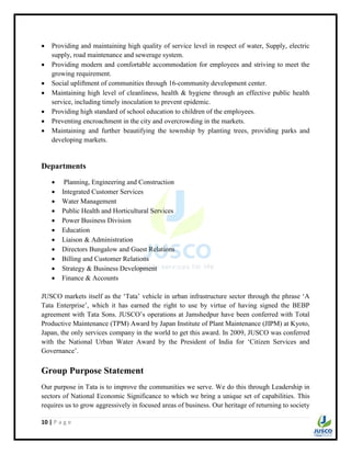 10 | P a g e
 Providing and maintaining high quality of service level in respect of water, Supply, electric
supply, road maintenance and sewerage system.
 Providing modern and comfortable accommodation for employees and striving to meet the
growing requirement.
 Social upliftment of communities through 16-community development center.
 Maintaining high level of cleanliness, health & hygiene through an effective public health
service, including timely inoculation to prevent epidemic.
 Providing high standard of school education to children of the employees.
 Preventing encroachment in the city and overcrowding in the markets.
 Maintaining and further beautifying the township by planting trees, providing parks and
developing markets.
Departments
 Planning, Engineering and Construction
 Integrated Customer Services
 Water Management
 Public Health and Horticultural Services
 Power Business Division
 Education
 Liaison & Administration
 Directors Bungalow and Guest Relations
 Billing and Customer Relations
 Strategy & Business Development
 Finance & Accounts
JUSCO markets itself as the „Tata‟ vehicle in urban infrastructure sector through the phrase „A
Tata Enterprise‟, which it has earned the right to use by virtue of having signed the BEBP
agreement with Tata Sons. JUSCO‟s operations at Jamshedpur have been conferred with Total
Productive Maintenance (TPM) Award by Japan Institute of Plant Maintenance (JIPM) at Kyoto,
Japan, the only services company in the world to get this award. In 2009, JUSCO was conferred
with the National Urban Water Award by the President of India for „Citizen Services and
Governance‟.
Group Purpose Statement
Our purpose in Tata is to improve the communities we serve. We do this through Leadership in
sectors of National Economic Significance to which we bring a unique set of capabilities. This
requires us to grow aggressively in focused areas of business. Our heritage of returning to society
 