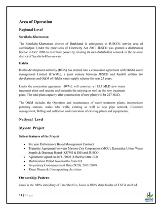 13 | P a g e
Area of Operation
Regional Level
Seraikela-Kharsawan
The Seraikela-Kharsawan district of Jharkhand is contiguous to JUSCO's service area of
Jamshedpur. Under the provisions of Electricity Act 2003, JUSCO was granted a distribution
license in Dec' 2006 to distribute power by creating its own distribution network in the revenue
district of Seraikela-Kharasawan.
Haldia
Haldia development authority (HDA) has entered into a concession agreement with Haldia water
management Limited (HWML), a joint venture between JUSCO and Ranhill utilities for
development and O&M of Haldia water supply scheme for next 25 years.
Under the concession agreement HWML will construct a 113.5 MLD new water
treatment plant and operate and maintain the existing as well as the new treatment
plant. The total plant capacity after construction of new plant will be 227 MLD.
The O&M includes the Operation and maintenance of water treatment plants, intermediate
pumping stations, series tube wells, existing as well as new pipe network, Customer
management, Billing and collection and renovation of existing plants and equipments.
National Level
Mysore Project
Salient features of the Project
 Six year Performance Based Management Contract
 Tripartite Agreement between Mysore City Corporation (MCC), Karnataka Urban Water
Supply & Drainage Board (KUWS & DB) and JUSCO
 Agreement signed on 28/11/2008 (Effective Date-ED)
 Mobilization Period two months from ED
 Preparatory Commencement Date (PCD): 28/01/2009
 Three Phases & Corresponding Activities
Ownership Pattern
Jusco is the 100% subsidiary of Tata Steel Co, Jusco is 100% share holder of TATA steel ltd.
 