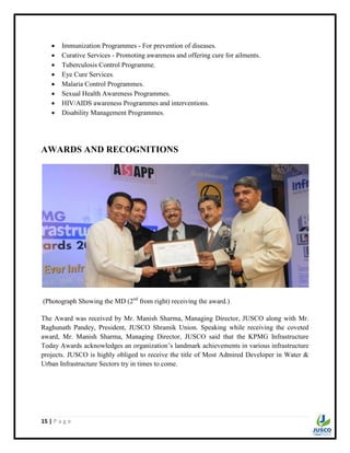 15 | P a g e
 Immunization Programmes - For prevention of diseases.
 Curative Services - Promoting awareness and offering cure for ailments.
 Tuberculosis Control Programme.
 Eye Cure Services.
 Malaria Control Programmes.
 Sexual Health Awareness Programmes.
 HIV/AIDS awareness Programmes and interventions.
 Disability Management Programmes.
AWARDS AND RECOGNITIONS
(Photograph Showing the MD (2nd
from right) receiving the award.)
The Award was received by Mr. Manish Sharma, Managing Director, JUSCO along with Mr.
Raghunath Pandey, President, JUSCO Shramik Union. Speaking while receiving the coveted
award, Mr. Manish Sharma, Managing Director, JUSCO said that the KPMG Infrastructure
Today Awards acknowledges an organization‟s landmark achievements in various infrastructure
projects. JUSCO is highly obliged to receive the title of Most Admired Developer in Water &
Urban Infrastructure Sectors try in times to come.
 