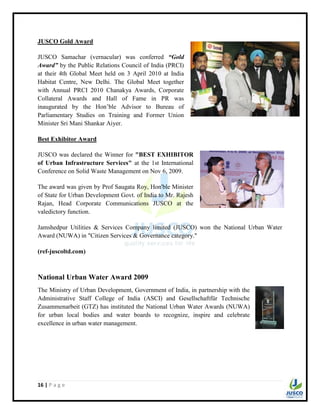 16 | P a g e
JUSCO Gold Award
JUSCO Samachar (vernacular) was conferred “Gold
Award” by the Public Relations Council of India (PRCI)
at their 4th Global Meet held on 3 April 2010 at India
Habitat Centre, New Delhi. The Global Meet together
with Annual PRCI 2010 Chanakya Awards, Corporate
Collateral Awards and Hall of Fame in PR was
inaugurated by the Hon‟ble Advisor to Bureau of
Parliamentary Studies on Training and Former Union
Minister Sri Mani Shankar Aiyer.
Best Exhibitor Award
JUSCO was declared the Winner for "BEST EXHIBITOR
of Urban Infrastructure Services" at the 1st International
Conference on Solid Waste Management on Nov 6, 2009.
The award was given by Prof Saugata Roy, Hon'ble Minister
of State for Urban Development Govt. of India to Mr. Rajesh
Rajan, Head Corporate Communications JUSCO at the
valedictory function.
Jamshedpur Utilities & Services Company limited (JUSCO) won the National Urban Water
Award (NUWA) in "Citizen Services & Governance category."
(ref-juscoltd.com)
National Urban Water Award 2009
The Ministry of Urban Development, Government of India, in partnership with the
Administrative Staff College of India (ASCI) and Gesellschaftfür Technische
Zusammenarbeit (GTZ) has instituted the National Urban Water Awards (NUWA)
for urban local bodies and water boards to recognize, inspire and celebrate
excellence in urban water management.
 