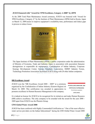 17 | P a g e
JUSCO honored with "Award for TPM Excellence, Category A 2008" by JIPM
At the 2008 Total Plant Maintenance Award ceremony, JUSCO was honored with “Award for
TPM Excellence, Category A” by the Institute of Plant Maintenance (JIPM) held at Kyota, Japan
on March 12, 2009.asures to improve equipment‟s availability time, performance and reduce gaps
in process to reduce losses
The Japan Institute of Plant Maintenance (JIPM), a public corporation under the administration
of Ministry of Economy, Trade and Industry, Japan in association with association française
desingénieurs et responsible de maintenance, Confederation of Indian Industry, Corporate
Synergy Development Center, Korean Standards Association, SMMT Industry Forum,
Technology Promotion Association facilitated JUSCO along with 20 other Indian companies.
HR Excellence Award
JUSCO won the “HR Excellence Award 2008 – 2009” at a ceremony
organized by the Confederation of Indian Industry (Eastern Region) on
March 10, 2009. This certification was awarded in appreciation to
promote excellence in Human Resource Management in the company.
It is indeed an honour for JUSCO to be recognized for its initiatives and make Human Resource
(HR) achieve excellence. The only company to be awarded with the award for the year 2008 -
2009 apart from JUSCO was the Phoenix Group.
GWI Global Water Award 2008
JUSCO has been conferred with Highly Commended Certification as “ One of the most effective
water service providers on the Indian Subcontinent” during the GWI Global Water Award 2008
 