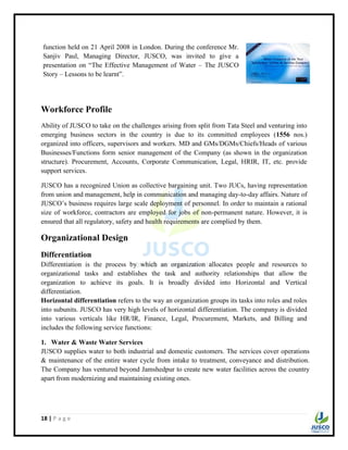 18 | P a g e
Workforce Profile
Ability of JUSCO to take on the challenges arising from split from Tata Steel and venturing into
emerging business sectors in the country is due to its committed employees (1556 nos.)
organized into officers, supervisors and workers. MD and GMs/DGMs/Chiefs/Heads of various
Businesses/Functions form senior management of the Company (as shown in the organization
structure). Procurement, Accounts, Corporate Communication, Legal, HRIR, IT, etc. provide
support services.
JUSCO has a recognized Union as collective bargaining unit. Two JUCs, having representation
from union and management, help in communication and managing day-to-day affairs. Nature of
JUSCO‟s business requires large scale deployment of personnel. In order to maintain a rational
size of workforce, contractors are employed for jobs of non-permanent nature. However, it is
ensured that all regulatory, safety and health requirements are complied by them.
Organizational Design
Differentiation
Differentiation is the process by which an organization allocates people and resources to
organizational tasks and establishes the task and authority relationships that allow the
organization to achieve its goals. It is broadly divided into Horizontal and Vertical
differentiation.
Horizontal differentiation refers to the way an organization groups its tasks into roles and roles
into subunits. JUSCO has very high levels of horizontal differentiation. The company is divided
into various verticals like HR/IR, Finance, Legal, Procurement, Markets, and Billing and
includes the following service functions:
1. Water & Waste Water Services
JUSCO supplies water to both industrial and domestic customers. The services cover operations
& maintenance of the entire water cycle from intake to treatment, conveyance and distribution.
The Company has ventured beyond Jamshedpur to create new water facilities across the country
apart from modernizing and maintaining existing ones.
function held on 21 April 2008 in London. During the conference Mr.
Sanjiv Paul, Managing Director, JUSCO, was invited to give a
presentation on “The Effective Management of Water – The JUSCO
Story – Lessons to be learnt”.
 