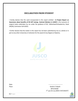 2 | P a g e
DECLARATION FROM STUDENT
I hereby declare that the work incorporated in this report entitled ―A Project Report on
Awareness about benefits of ESI ACT among Contract Workers in JUSCO is the outcome of
original study undertaken by me under the guidance of Mr. SidheshwarVishwakarma, Head
(HR/IR), Contractor Cell JUSCO.
I further declare that the matter in this report has not been submitted by me as a whole or in
part at any other University or Institution for the award of any Degree or Diploma.
Date- ------------------------------
Place- Kartik K. Prakash
3071210182
3rd
year B.Com,SRM UNIVERSITY
 