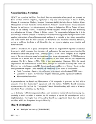 21 | P a g e
Organizational Structure
JUSCO has organized itself in a Functional Structure orientation where people are grouped on
basis of their common expertise, experience as they use same resources. It has its HR/IR,
Finance & Accounting, Markets, Services Department (which includes Power division, Water
Management Division etc) as the various functions. We don‟t classify this as a product structure
because the various services department do not have an independent HR or finance division;
these are all centrally located. The rationale behind using this structure other than promoting
specialization and division of labor is higher control. The organization believes that it is in
nascent stage currently so needs to ensure avoidance of numerous possible wrong incidents while
dealing with projects of such high magnitude and thus it is essential to have direct supervision
and more control. For this they advocate tall hierarchies and functional structure. However,
owing to problems faced due to tall hierarchies they are open to adopting a new feasible and
better structure.
JUSCO‟s Board has put in place a transparent, ethical and responsible Corporate Governance
framework, which emanates from intrinsic, will and passion for good governance ingrained in
the business entity and group values. Although JUSCO is not a listed company, it has adopted
most of the corporate governance best practices from its parent organization. JUSCO has seven
directors on its Board, four of whom are nominees of Tata Steel and two are independent
directors. Mr. B L Raina, ex-MD, TCIL is the nonexecutive Chairman. TSL, the parent
organization, has representation on the Board through five directors including MD. Board of
Directors has vested its powers in MD through a duly executed Power of Attorney for day-to-day
management of Company. There are three sub-committees of the Board as listed below:
 Audit Committee – Reviews internal control systems and related risks and MBE issues
 Committee of Board – Reviews new projects‟ financials, capital expenditure and risks
 Remuneration Committee
Representation on the Board and Management of JV companies is governed by AoA which
emanates from the shareholders‟ agreement with the partner. JUSCO‟s Board nominates
representatives of JUSCO on the JV companies‟ Board. Financials along with status of SPVs are
reported to Audit Committee and the Board.
As is distinctly visible the organization has a very centralized manner of decision making (i.e.
authority to make decisions is retained by the managers at top of the hierarchy) and policy
implementation. The higher tier of Executive Board and department heads take all major
decisions which are then passed along the hierarchy.
Board of Directors
 Mr. SandipanChakravortty ( CHAIRMAN)
 