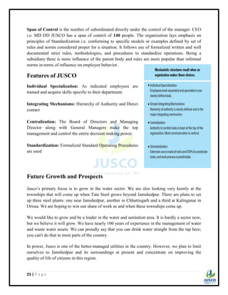 23 | P a g e
Span of Control is the number of subordinated directly under the control of the manager. CEO
i.e. MD OD JUSCO has a span of control of 140 people. The organization lays emphasis on
principles of Standardization i.e. conforming to specific models or examples defined by set of
rules and norms considered proper for a situation. It follows use of formalized written and well
documented strict rules, methodologies, and procedures to standardize operations. Being a
subsidiary there is more influence of the parent body and rules are more popular than informal
norms in terms of influence on employee behavior.
Features of JUSCO
Individual Specialization: As indicated employees are
trained and acquire skills specific to their department.
Integrating Mechanisms: Hierarchy of Authority and Direct
contact
Centralization: The Board of Directors and Managing
Director along with General Managers make the top
management and control the entire decision making power.
Standardization: Formalized Standard Operating Procedures
are used
Future Growth and Prospects
Jusco‟s primary focus is to grow in the water sector. We are also looking very keenly at the
townships that will come up when Tata Steel grows beyond Jamshedpur. There are plans to set
up three steel plants: one near Jamshedpur, another in Chhattisgarh and a third at Kalinganar in
Orissa. We are hoping to win our share of work as and when these townships come up.
We would like to grow and be a leader in the water and sanitation area. It is hardly a sector now,
but we believe it will grow. We have nearly 100 years of experience in the management of water
and waste water assets. We can proudly say that you can drink water straight from the tap here;
you can't do that in most parts of the country.
In power, Jusco is one of the better-managed utilities in the country. However, we plan to limit
ourselves to Jamshedpur and its surroundings at present and concentrate on improving the
quality of life of citizens in this region.
 