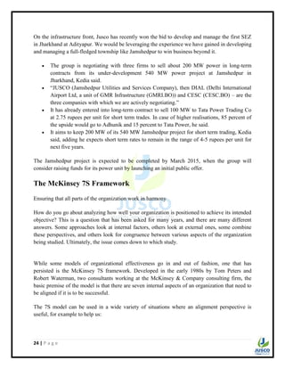 24 | P a g e
On the infrastructure front, Jusco has recently won the bid to develop and manage the first SEZ
in Jharkhand at Adityapur. We would be leveraging the experience we have gained in developing
and managing a full-fledged township like Jamshedpur to win business beyond it.
 The group is negotiating with three firms to sell about 200 MW power in long-term
contracts from its under-development 540 MW power project at Jamshedpur in
Jharkhand, Kedia said.
 “JUSCO (Jamshedpur Utilities and Services Company), then DIAL (Delhi International
Airport Ltd, a unit of GMR Infrastructure (GMRI.BO)) and CESC (CESC.BO) – are the
three companies with which we are actively negotiating.”
 It has already entered into long-term contract to sell 100 MW to Tata Power Trading Co
at 2.75 rupees per unit for short term trades. In case of higher realisations, 85 percent of
the upside would go to Adhunik and 15 percent to Tata Power, he said.
 It aims to keep 200 MW of its 540 MW Jamshedpur project for short term trading, Kedia
said, adding he expects short term rates to remain in the range of 4-5 rupees per unit for
next five years.
The Jamshedpur project is expected to be completed by March 2015, when the group will
consider raising funds for its power unit by launching an initial public offer.
The McKinsey 7S Framework
Ensuring that all parts of the organization work in harmony
How do you go about analyzing how well your organization is positioned to achieve its intended
objective? This is a question that has been asked for many years, and there are many different
answers. Some approaches look at internal factors, others look at external ones, some combine
these perspectives, and others look for congruence between various aspects of the organization
being studied. Ultimately, the issue comes down to which study.
While some models of organizational effectiveness go in and out of fashion, one that has
persisted is the McKinsey 7S framework. Developed in the early 1980s by Tom Peters and
Robert Waterman, two consultants working at the McKinsey & Company consulting firm, the
basic premise of the model is that there are seven internal aspects of an organization that need to
be aligned if it is to be successful.
The 7S model can be used in a wide variety of situations where an alignment perspective is
useful, for example to help us:
 