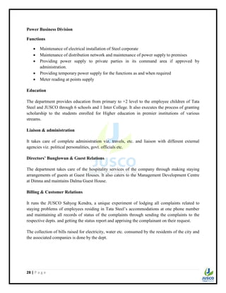28 | P a g e
Power Business Division
Functions
 Maintenance of electrical installation of Steel corporate
 Maintenance of distribution network and maintenance of power supply to premises
 Providing power supply to private parties in its command area if approved by
administration.
 Providing temporary power supply for the functions as and when required
 Meter reading at points supply
Education
The department provides education from primary to +2 level to the employee children of Tata
Steel and JUSCO through 6 schools and 1 Inter College. It also executes the process of granting
scholarship to the students enrolled for Higher education in premier institutions of various
streams.
Liaison & administration
It takes care of complete administration viz. travels, etc. and liaison with different external
agencies viz. political personalities, govt. officials etc.
Directors’ Bunglowun & Guest Relations
The department takes care of the hospitality services of the company through making staying
arrangements of guests at Guest Houses. It also caters to the Management Development Centre
at Dimna and maintains Dalma Guest House.
Billing & Customer Relations
It runs the JUSCO Sahyog Kendra, a unique experiment of lodging all complaints related to
staying problems of employees residing in Tata Steel‟s accommodations at one phone number
and maintaining all records of status of the complaints through sending the complaints to the
respective depts. and getting the status report and apprising the complainant on their request.
The collection of bills raised for electricity, water etc. consumed by the residents of the city and
the associated companies is done by the dept.
 