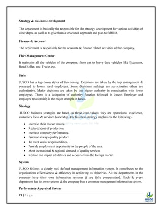 29 | P a g e
Strategy & Business Development
The department is basically the responsible for the strategy development for various activities of
other depts. as well as to give them a structured approach and plan to fulfill it.
Finance & Account
The department is responsible for the accounts & finance related activities of the company.
Fleet Management Center
It maintains all the vehicles of the company, from car to heavy duty vehicles like Excavator,
Road Roller, and Trucks etc.
Style
JUSCO has a top down styles of functioning. Decisions are taken by the top management &
conveyed to lower level employees. Some decisions makings are participative others are
authoritative. Major decisions are taken by the higher authority in consultation with lower
employees. There is a delegation of authority function followed in Jusco. Employer and
employee relationship is the major strength in Jusco.
Strategy
JUSCO business strategies are based on three core values; they are operational excellence,
customers focus & serviced leadership. The business strategy emphasizes the following:-
 Increase their market shares.
 Reduced cost of production.
 Increase company performance.
 Produce always quality product.
 To meet social responsibilities.
 Provide employment opportunity to the people of the area.
 Meet the national & regional demand of quality services
 Reduce the impact of utilities and services from the foreign market.
System
JUSCO follows a clearly well-defined management information system. It contributes to the
organizations effectiveness & efficiency in achieving its objectives. All the departments in the
company have their own information systems & are fully computerized. Each & every
department has its own systems & the company has a common management information system.
Performance Appraisal System
 