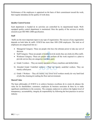30 | P a g e
Performance of the employees is appraised on the basis of their commitment toward the work,
their regular attendance & the quality of work done.
Quality Control System
Each department is headed & its activities are controlled by its departmental heads. Well-
equipped quality control department is maintained. Here the quality of the services is strictly
ensured as per ISO 9001-2000 specification.
Staff
Staffs are the most important input in any type of organization. The success of any organization
depends on both labor & staffs. JUSCO has more than 1001-2500 employees. The total no of
employees are categorized into as:-
 Managerial Category- These are people who have the ultimate power to take any sort of
decision.
 Staff Category- These are people of middle level & mostly they are clerks & office staffs.
 Workmen Category- These are people who perform all the work required in a plant to
provide service they are categorize into three parts:
a) Grade 2 workers – They are mainly operators of heavy machines and skilled labor.
b) Attended Grade/ Unskilled workers – They are mainly unskilled workers. They are
mainly called peon.
c) Grade 1 Workers – They are mainly very lower level workers mostly do very hard kind
of jobs like cleaning & washing the floor and environment.
Shared Value
The basic philosophy of JUSCO is to achieve business excellence & to create & enhance the
value for its shareholders, customers, employees & business associates & there by to make
significant contribution to the economy. The company endeavors to achieve the highest level of
transparency, accountability, integrity & responsibility by following the best practices in service
industry
 