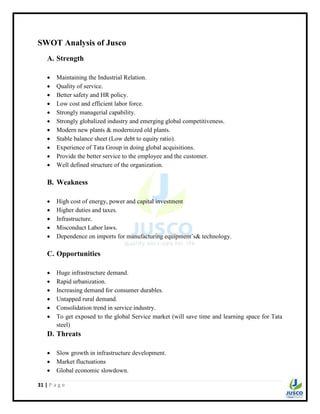 31 | P a g e
SWOT Analysis of Jusco
A. Strength
 Maintaining the Industrial Relation.
 Quality of service.
 Better safety and HR policy.
 Low cost and efficient labor force.
 Strongly managerial capability.
 Strongly globalized industry and emerging global competitiveness.
 Modern new plants & modernized old plants.
 Stable balance sheet (Low debt to equity ratio).
 Experience of Tata Group in doing global acquisitions.
 Provide the better service to the employee and the customer.
 Well defined structure of the organization.
B. Weakness
 High cost of energy, power and capital investment
 Higher duties and taxes.
 Infrastructure.
 Misconduct Labor laws.
 Dependence on imports for manufacturing equipment‟s& technology.
C. Opportunities
 Huge infrastructure demand.
 Rapid urbanization.
 Increasing demand for consumer durables.
 Untapped rural demand.
 Consolidation trend in service industry.
 To get exposed to the global Service market (will save time and learning space for Tata
steel)
D. Threats
 Slow growth in infrastructure development.
 Market fluctuations
 Global economic slowdown.
 