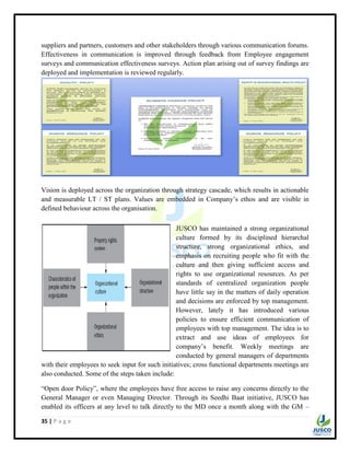 35 | P a g e
suppliers and partners, customers and other stakeholders through various communication forums.
Effectiveness in communication is improved through feedback from Employee engagement
surveys and communication effectiveness surveys. Action plan arising out of survey findings are
deployed and implementation is reviewed regularly.
Vision is deployed across the organization through strategy cascade, which results in actionable
and measurable LT / ST plans. Values are embedded in Company‟s ethos and are visible in
defined behaviour across the organisation.
JUSCO has maintained a strong organizational
culture formed by its disciplined hierarchal
structure, strong organizational ethics, and
emphasis on recruiting people who fit with the
culture and then giving sufficient access and
rights to use organizational resources. As per
standards of centralized organization people
have little say in the matters of daily operation
and decisions are enforced by top management.
However, lately it has introduced various
policies to ensure efficient communication of
employees with top management. The idea is to
extract and use ideas of employees for
company‟s benefit. Weekly meetings are
conducted by general managers of departments
with their employees to seek input for such initiatives; cross functional departments meetings are
also conducted. Some of the steps taken include:
“Open door Policy”, where the employees have free access to raise any concerns directly to the
General Manager or even Managing Director. Through its Seedhi Baat initiative, JUSCO has
enabled its officers at any level to talk directly to the MD once a month along with the GM –
 