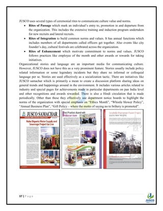 37 | P a g e
JUSCO uses several types of ceremonial rites to communicate culture value and norms.
 Rites of Passage which mark an individual‟s entry to, promotion in and departure from
the organization. This includes the extensive training and induction program undertaken
for new recruits and lateral recruits.
 Rites of Integration to build common norms and values. It has annual functions which
includes members of all departments called officers get together. Also events like city
founder‟s day, cultural festivals are celebrated across the organization.
 Rites of Enhancement which motivate commitment to norms and values. JUSCO
follows practices like employee of the month and other awards or rewards for taking
initiatives.
Organizational stories and language are an important media for communicating culture.
However, JUSCO does not have this as a very prominent feature. Stories usually include policy
related information or some legendary incidents but they share no informal or colloquial
language per se. Stories are used effectively as a socialization tactic. There are initiatives like
JUSCO samachar which is primarily a mean to create a discussion platform sharing ideas on
general trends and happenings around in the environment. It includes various articles related to
industry and special pages for achievements made in particular departments on pan India level
and other recognitions and awards rewarded. There is also a Hindi circulation that is made
periodically. Other than these they effectively use department notice boards to highlight the
norms of the organization with special emphasis on “Ethics Month”, “Whistle blower Policy”,
“Annual Business Plan”, “Gift Policy – where the motto of saying no to bribery is promoted”.
 