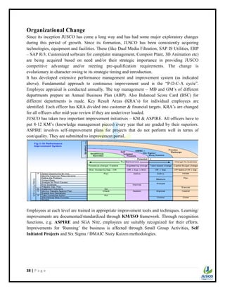 38 | P a g e
Organizational Change
Since its inception JUSCO has come a long way and has had some major exploratory changes
during this period of growth. Since its formation, JUSCO has been consistently acquiring
technologies, equipment and facilities. These (like Dual Media Filtration, SAP IS Utilities, ERP
– SAP R/3, Customized software for complaint management, Compost Plant, 3D Animation etc)
are being acquired based on need and/or their strategic importance in providing JUSCO
competitive advantage and/or meeting pre-qualification requirements. The change is
evolutionary in character owing to its strategic timing and introduction.
It has developed extensive performance management and improvement system (as indicated
above). Fundamental approach to continuous improvement used is the “P-D-C-A cycle”.
Employee appraisal is conducted annually. The top management – MD and GM‟s of different
departments prepare an Annual Business Plan (ABP). Also Balanced Score Card (BSC) for
different departments is made. Key Result Areas (KRA‟s) for individual employees are
identified. Each officer has KRA divided into customer & financial targets. KRA‟s are changed
for all officers after mid-year review if they are under/over loaded.
JUSCO has taken two important improvement initiatives – KM & ASPIRE. All officers have to
put 8-12 KM‟s (knowledge management pieces) every year that are graded by their superiors.
ASPIRE involves self-improvement plans for projects that do not perform well in terms of
cost/quality. They are submitted to improvement portal.
Employees at each level are trained in appropriate improvement tools and techniques. Learning/
improvements are documented/standardized through KM/ISO framework. Through recognition
functions, e.g. ASPIRE and SGA Nite, employees are suitably recognized for their efforts.
Improvements for „Running‟ the business is affected through Small Group Activities, Self
Initiated Projects and Six Sigma / DMAIC Story Kaizen methodologies.
 