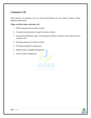 39 | P a g e
Contactor Cell
Main objective of contractor cell is to ensure that different laws for workers welfare is being
properly implemented
Major activities under contractor cell
1. Pf/ESI management of contract workers.
2. Assuring timely payment of wages to contract workers.
3. Assuring that Minimum wages is being paid by different contractor on the behalf of jusco
contractor cell.
4. Providing gate pass to contract workers.
5. Township compliance management.
6. Medical safety/ complaint management.
7. Labour welfare management.
 