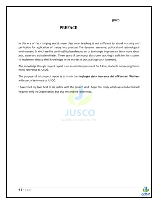 4 | P a g e
JUSCO
PREFACE
In this era of fast changing world, mere class room teaching is not sufficient to attend maturity and
perfection for application of theory into practice. The dynamic economy, political and technological
environment, in which we live continually place demand on us to change, improve and learn more about
jobs, superiors and subordinates. Three years of continuous classroom teaching is sufficient for student
to implement directly their knowledge in the market. A practical approach is needed.
The knowledge through project report is an essential requirement for B.Com students, so keeping this in
mind, reference to JUSCO.
The purpose of this project report is to study the Employee state insurance Act of Contract Workers
with special reference to JUSCO.
I have tried my level best to do justice with the project. And I hope the study which was conducted will
help not only the Organization, but also me and the society too.
 