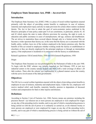 41 | P a g e
Employee State Insurance Act, 1948 – An overview
Introduction
The Employee State Insurance Act, [ESIC] 1948, is a piece of social welfare legislation enacted
primarily with the object of providing certain benefits to employees in case of sickness,
maternity and employment injury and also to make provision for certain others matters incidental
thereto. The Act in fact tries to attain the goal of socio-economic justice enshrined in the
Directive principles of state policy under part 4 of our constitution, in particular, articles 41, 42
and 43 which enjoin the state to make effective provision for securing, the right to work, to
education and public assistance in cases of unemployment, old age, sickness and disablement.
The act strives to materialize these avowed objects through only to a limited extent. This act
becomes a wider spectrum than factory act, in the sense that the factory act is concerned with the
health, safety, welfare, leave etc of the workers employed in the factory premises only. But the
benefits of this act extend to employees whether working inside the factory or establishment or
elsewhere or they are directly employed by the principal employee or through an intermediate
agency, if the employment is incidental or in connection with the factory or establishment.
Related Legislations: ESI (Central) Rules, 1950 and ESI (General) Regulations, 1950
Origin
The Employee State Insurance act was promulgated by the Parliament of India in the year 1948.
To begin with the ESIC scheme was initially launched on 2nd February 1952 at just two
industrial centers in the country namely Kanpur and Delhi with a total coverage of about 1.20
lakh workers. There after the scheme was implemented in a phased manner across the country
with the active involvement of the state governments.
Objectives:
The ESI Act is a social welfare legislation enacted with the object of providing certain benefits to
employees in case of sickness, maternity and employment injury. Under the Act, employees will
receive medical relief, cash benefits, maternity benefits, pension to dependents of deceased
workers and compensation for fatal or other injuries and diseases.
Definitions
According to Section 2 (m) of Factories Act, 1948, Factory means any premises including the
precincts thereof - (a) whereon ten or more persons are employed or were employed for wages
on any day of the preceding twelve months, and in any part of which a manufacturing process is
being carried on with the aid of power or is ordinarily so carried on, or (b) whereon twenty or
more persons are employed or were employed for wages on any day of the preceding twelve
months, and in any part of which a manufacturing process is being carried on without the aid of
 