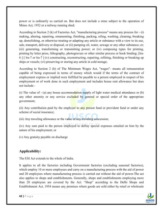 42 | P a g e
power or is ordinarily so carried on. But does not include a mine subject to the operation of
Mines Act, 1952 or a railway running shed;
According to Section 2 (k) of Factories Act, "manufacturing process" means any process for - (i)
making, altering, repairing, ornamenting, finishing, packing, oiling, washing, cleaning, breaking
up, demolishing, or otherwise treating or adapting any article or substance with a view to its use,
sale, transport, delivery or disposal, or (ii) pumping oil, water, sewage or any other substance; or;
(iii) generating, transforming or transmitting power; or (iv) composing types for printing,
printing by letter press, lithography, photogravure or other similar process or book binding; [lra-
6 ] [ lra-7 or lra-7 ] (v) constructing, reconstructing, repairing, refitting, finishing or breaking up
ships or vessels; (vi) preserving or storing any article in cold storage;
According to Section 2 (h) of The Minimum Wages Act, "wages"- means all remuneration
capable of being expressed in terms of money which would if the terms of the contract of
employment express or implied were fulfilled be payable to a person employed in respect of his
employment or of work done in such employment and includes house rent allowance but does
not include -
(i) The value of - (a) any house accommodation supply of light water medical attendance or (b)
any other amenity or any service excluded by general or special order of the appropriate
government;
(ii) Any contribution paid by the employer to any person fund or provident fund or under any
scheme of social insurance;
(iii) Any traveling allowance or the value of any traveling concession;
(iv) Any sum paid to the person employed to defray special expenses entailed on him by the
nature of his employment; or
(v) Any gratuity payable on discharge
Applicability:
The ESI Act extends to the whole of India.
It applies to all the factories including Government factories (excluding seasonal factories),
which employ 10 or more employees and carry on a manufacturing process with the aid of power
and 20 employees where manufacturing process is carried out without the aid of power.The act
also applies to shops and establishments. Generally, shops and establishments employing more
than 20 employees are covered by the Act. “Shop” according to the Delhi Shops and
Establishment Act, 1954 means any premises where goods are sold either by retail or wholesale
 