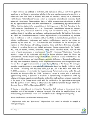 43 | P a g e
or where services are rendered to customers, and includes an office, a store-room, godown,
warehouse or workhouse or work place, whether in the same premises or otherwise, used in or in
connection with such trade or business but does not include a factory or a commercial
establishment. “Establishment” means a shop, a commercial establishment, residential hotel,
restaurant, eating-house, theatre or other places of public amusement or entertainment to which
this Act applies and includes such other establishment as Government may, by notification in the
Official Gazette, declare to be an establishment for the purpose of this Act. According to the
Delhi Shops and Establishment Act, 1954, “Commercial Establishment” means any premises
wherein any trade, business or profession or any work in connection with, or incidental or
ancillary thereto is carried on and includes a society registered under the Societies Registration
Act, 1860, and charitable or other trust, whether registered or not, which carries on any business,
trade or profession or work in connection with, or incidental or ancillary thereto, journalistic and
printing establishments, contractors and auditors establishments, quarries and mines not
governed by the Mines Act, 1952, educational or other institutions run for private gain, and
premises in which business of banking, insurance, stocks and shares, brokerage or produce
exchange is carried on, but does not include a shop or a factory registered under the Factories
Act, 1948, or theatres, cinemas, restaurants, eating houses, residential hotels, clubs or other
places of public amusements or entertainment. Form 01 – Employers‟ Registration Form also
requires a copy of the registration certificate or license obtained under the Shops and
Establishment Act to be attached along with this form. From this it is quite evident that ESI Act
will be applicable to shops and establishments. Again the definition of shops and establishment
will vary from state to state depending on the shops and establishment act of that particular state.
The act does not apply to any member of Indian Naval, Military or Air Forces. All employees
including casual, temporary or contract employees drawing wages less than Rs 10,000 per month
are covered. The ceiling limit has been raised from Rs.7500 to Rs.10000 with effect from
01.10.06.Apprentices covered under the Apprenticeship Act are not covered under this Act.
According to Apprenticeship Act 1961, “apprentice” means a person who is undergoing
apprenticeship training in pursuance of a contract of apprenticeship.The apprentices under any
scheme as the name suggests come to learn the tricks of the trade and may not count much so far
as the output of the factory is concerned, with that end in view, the apprentices are exempted
from the operation of laws relating to labour unless the State Government thought otherwise.--
Regional Director ESIC v. M/s Arudyog 1987 (1) LLJ 292.
A factory or establishment, to which this Act applies, shall continue to be governed by its
provisions even if the number of workers employed falls below the specified limit or the
manufacturing process therein ceases to be carried on with the aid of power subsequently.
Where a workman is covered under the ESI scheme,
Compensation under the Workmen's Compensation Act cannot be claimed in respect of
employment injury.
 