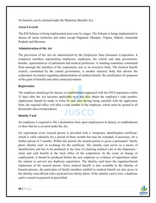 44 | P a g e
No benefits can be claimed under the Maternity Benefits Act.
Areas Covered
The ESI Scheme is being implemented area-wise by stages. The Scheme is being implemented in
almost all union territories and states except Nagaland, Manipur, Tripura, Sikkim, Arunachal
Pradesh and Mizoram.
Administration of the Act
The provisions of the Act are administered by the Employees State Insurance Corporation. It
comprises members representing employees, employers, the central and state government,
besides, representatives of parliament and medical profession. A standing committee constituted
from amongst the members of the corporation, acts as an executive body. The medical benefit
council, constituted by the central government, is another statutory body that advises the
corporation on matters regarding administration of medical benefit, the certification for purposes
of the grant of benefits and other connected matters.
Registration
The employer should get his factory or establishment registered with the ESI Corporation within
15 days after the Act becomes applicable to it and also obtain the employer‟s code number.
Application should be made in Form 01 and after having being satisfied with the application
form, the regional office will allot a code number to the employer, which must be quoted in all
documents and correspondence.
Identity Card
An employee is required to file a declaration form upon employment in factory or establishment
to show that he is covered under the Act.
On registration every insured person is provided with a „temporary identification certificate‟
which is valid ordinarily for a period of three months but may be extended, if necessary, for a
further period of 3 months. Within this period, the insured person is given a permanent „family
photo identity card‟ in exchange for the certificate. The identity card serves as a means of
identification and has to be produced at the time of claiming medical care at the dispensary /
clinic and cash benefit at the local office of the corporation. In the event of change of
employment, it should be produced before the new employer as evidence of registration under
the scheme to prevent any duplicate registration. The identity card bears the signature/thumb
impression of the insured person. Since medical benefit is also available to the families of
Insured persons, the particulars of family members entitled to medical benefit are also given in
the identity card affixed with a postcard size family photo. If the identity card is lost, a duplicate
card is issued on payment as prescribed.
 