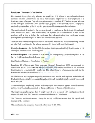 45 | P a g e
Employers’ / Employees’ Contribution
Like most of the social security schemes, the world over, ESI scheme is a self-financing health
insurance scheme. Contributions are raised from covered employees and their employers as a
fixed percentage of wages. Presently covered employees contribute 1.75% of the wages, whereas
as the employers contribute 4.75% of the wages, payable to the insured persons. Employees
earning less than and up to Rs. 50 per day are exempted from payment of contribution.
The contribution is deposited by the employer in cash or by cheque at the designated branches of
some nationalized banks. The responsibility for payment of all contributions is that of the
employer with a right to deduct the employees share of contribution from employees‟ wages
relating to the period in respect of which the contribution is payable.
There are two contribution periods each of six months duration and two corresponding benefit
periods. Cash benefits under the scheme are generally linked with contribution paid.
Contribution period - 1st April to 30th September, its corresponding Cash Benefit period is 1st
January to 30th June of the following year.
Contribution period - 1st October to 31st March, its corresponding Cash Benefit period is 1st
July to 31st December of the following year.
Certification of Return of Contribution by Auditor
Regulation 26 of Employees‟ State Insurance (General) Regulations, 1950 was amended by
Notification No.N-12/13/1/2008-P&D to include certain details to be mentioned in the Return of
Contribution to be submitted by employers. The salient features of amendments made in the
Returns of Contribution are as under:-
Self-declaration by Employers regarding maintenance of records and registers, submission of
Declaration Forms, employees engaged directly or through immediate employers and wages paid
to the workers.
All the Employers employing 40 and more employees shall have to append a certificate duty
certified by a Chartered Accountant, in the revised format of Returns of Contribution.
The Employers employing less than 40 employees will have to provide self- certification without
any certification from the Chartered Accountants in Return of Contribution.
The Chartered Accountant should certify that he has verified the return from the records and
registers of the company.
This notification has come into force with effect from 01-04-2008.
 