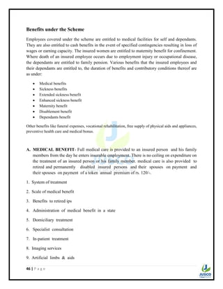 46 | P a g e
Benefits under the Scheme
Employees covered under the scheme are entitled to medical facilities for self and dependants.
They are also entitled to cash benefits in the event of specified contingencies resulting in loss of
wages or earning capacity. The insured women are entitled to maternity benefit for confinement.
Where death of an insured employee occurs due to employment injury or occupational disease,
the dependants are entitled to family pension. Various benefits that the insured employees and
their dependants are entitled to, the duration of benefits and contributory conditions thereof are
as under:
 Medical benefits
 Sickness benefits
 Extended sickness benefit
 Enhanced sickness benefit
 Maternity benefit
 Disablement benefit
 Dependants benefit
Other benefits like funeral expenses, vocational rehabilitation, free supply of physical aids and appliances,
preventive health care and medical bonus.
A. MEDICAL BENEFIT- Full medical care is provided to an insured person and his family
members from the day he enters insurable employment. There is no ceiling on expenditure on
the treatment of an insured person or his family member. medical care is also provided to
retired and permanently disabled insured persons and their spouses on payment and
their spouses on payment of a token annual premium of rs. 120/-.
1. System of treatment
2. Scale of medical benefit
3. Benefits to retired ips
4. Administration of medical benefit in a state
5. Domiciliary treatment
6. Specialist consultation
7. In-patient treatment
8. Imaging services
9. Artificial limbs & aids
 