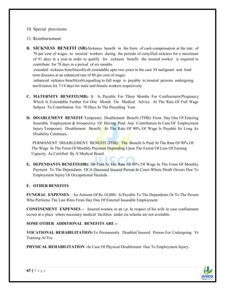 47 | P a g e
10. Special provisions
11. Reimbursement
B. SICKNESS BENEFIT (SB)-Sickness benefit in the form of cash compensation at the rate of
70 per cent of wages to insured workers during the periods of certyified sickness for a maximum
of 91 days in a year.in order to qualify for sickness benefit the insured worker is required to
contribute for 78 days in a period of six months.
extended sickness benefits(esb)-sb extendable upto two years in the case 34 malignant and lond
term diseases at an enhanced rate of 80 per cent of wages.
enhanced sickness benefit(esb):equalling to full wage is payable to insured persons undergoing
sterilization for 7/14 days for male and female workers respectively.
C. MATERNITY BENEFIT(MB)- It Is Payable For Three Months For Confinement/Pregnancy
Which Is Extendable Further For One Month On Medical Advice At The Rate Of Full Wage
Subject To Contribution For 70 Days In The Preceding Year.
D. DISABLEMENT BENEFIT Temporary Disablement Benefit (TDB): From Day One Of Entering
Insurable Employment & Irrespective Of Having Paid Any Contribution In Case Of Employment
Injury.Temporary Disablement Benefit At The Rate Of 90% Of Wage Is Payable So Long As
Disability Continues.
PERMANENT DISABLEMENT BENEFIT (PDB) : The Benefit Is Paid At The Rate Of 90% Of
The Wage In The Form Of Monthly Payment Depending Upon The Extent Of Loss Of Earning
Capacity As Certified By A Medical Board.
E. DEPENDANTS BENEFIT(DB): Db Paid At The Rate Of 90% Of Wage In The Form Of Monthly
Payment To The Dependants Of A Deceased Insured Person In Cases Where Death Occurs Due To
Employment Injury Or Occupational Hazards.
F. OTHER BENEFITS
FUNERAL EXPENSES – An Amount Of Rs 10,000/- Is Payable To The Dependents Or To The Person
Who Performs The Last Rites From Day One Of Enterinf Insurable Employment
CONFINEMENT EXPENSES – Insured women or an i.p. In respect of his wife in case confinement
occurs at a place where necessary medical facilities under esi scheme are not available.
SOME OTHER ADDITIONAL BENEFITS ARE :-
VOCATIONAL REHABILITATION-To Permanently Disabled Insured Person For Undergoing Vr
Training At Vrs.
PHYSICAL REHABILITATION –In Case Of Physical Disablement Due To Employment Injury.
 