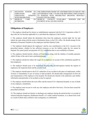 49 | P a g e
8 INCENTIVE SCHEME TO
EMPLOYERS FOR
EMPLOYING PERSONS
WITH DISABILITIES
THE EMPLOYERS SHARE OF CONTRIBUTION IS PAID BY THE
GOVERNMENT FOR 3 YEARS FOR PROVIDING EMPLOYMENT
TO PERSONS WITH DISABILITIES DRAWING MONTHLY
WAGES UPTO Rs.25000/-
9 MEDICAL CARE TO
RETIRED IPs
MEDICAL FACILITY AVAILABLE WHITHIN ESIC ON
PAYMENT OF Rs.120/-PER ANNUM
Obligations of Employers
1. The employer should get his factory or establishments registered with the E.S.I. Corporation within 15
days after the Act becomes applicable to it, and obtain the employers Code Number.
2. The employer should obtain the declaration form from the employees covered under the Act and
submit the same along with the return of declaration forms, to the E.S.I. office. He should arrange for the
allotment of Insurance Numbers to the employees and their Identity Cards.
3. The employer should deposit the employees‟ and his own contributions to the E.S.I. Account in the
prescribed manner, whether he has sufficient resources or not, his liability under the Act cannot be
disputed. He cannot justify non-payment of E.S.I. contribution due to non-availability of finance.
4. The employer should furnish a Return of Contribution along with the challans of monthly payment,
within 30 days of the end of each contribution period.
5. The employer should not reduce the wages of an employee on account of the contribution payable by
him (employer).
6. The employer should cause to be maintained the prescribed records/registers namely the register of
employees, the inspection book and the accident book.
7. The employer should report to the E.S.I. authorities of any accident in the place of employment, within
24 hours or immediately in case of serious or fatal accidents. He should make arrangements for first aid
and transportation of the employee to the hospital. He should also furnish to the authorities such further
information and particulars of an accident as may be required.
8. The employer should inform the local office and the nearest E.S.I. dispensary/hospital, in case of death
of any employee, immediately.
9. The employer must not put to work any sick employee and allow him leave, if he has been issued the
prescribed certificate.
10. The employer should not dismiss or discharge any employee during the period he/she is in receipt of
sickness/maternity/temporary disablement benefit, or is under medical treatment, or is absent from work
as a result of illness duly certified or due to pregnancy or confinement.
 