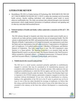 50 | P a g e
LITERATURE REVIEW
 Muralidharan VR (2011) of Indian Institute Of Technology Did RESEARCH ON THE ESI
ACT 1948 IN ORDER TO FIGURE OUT A WAY to reduce the monetary cost of accessing
health services, thereby enabling individuals with substantial unmet needs to access
otherwise unaffordable care. The study uses primary data collected through a semi structured
questionnaire which sought detailed information on healthcare utilisation and spending and
on other key individual and household factors.
 National institute of health and family welfare undertook a research on ESI ACT TO
note that :
The ESI schemes through its hospitals and clinics have provided curative health care to
workers all over India and have recently entered the area of occupational health. The ESI
scheme is administered by the ESIC, and autonomous body consist of Minister for Labour,
Ministry of Health, 5 representatives of Central Government, one representative each from
the States and one representative from all union territories, 5 representatives of employees
and 5 of employers, 2 of medical profession and 3 Members of Parliament, and Director
General of Corporation. This body meets twice a year. The ESI Corporation‟s main
function is to frame policies. The Standing Committee is an executive body and the
Medical Benefit Council is an advisory body. The Director General is the Chief Executive
Officer assisted by 4 principal officers – 1) Medical Commissioner, 2) Financial Advisor
and Chief Accounts Officers, 3) Insurance Commissioner, and 4) Actuary.
 Nishith desai in his research analyzed that:
The ESI Act is a social security enactment primarily applicable to establishments
engaged in activities that may be considered to be manufacturing processes and
extended to other establishments by way of specific circulars. Only employees who are
employed in establishments to which the ESI Act applies and who earn less than INR
15,000 are entitled to benefits under the statute. This ruling of the Bombay High Court
is important to the IT/ITeS industry, particularly companies engaged in activities that
constitute 'software development'. In our view, while the classification as a factory,
leading to the applicability of the ESI Act to the IT sector in general may not be an
issue in view of the low salary threshold for coverage of employees, we believe that
this ruling could limit the flexibility for the sector if some of the other labour laws are
extended to this industry on the basis that software development is a manufacturing
process.
 
