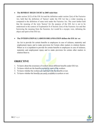 51 | P a g e
 The BOMBAY HIGH COURT in 2005 ruled that:
under section 2(12) of the ESI Act and the definition under section 2(m) of the Factories
Act, held that the definition of 'factory' under the ESI Act has a wider meaning as
compared to the definition of same term under the Factories Act. The court further held
that the meaning of the term 'factory' for the purpose of the ESI Act is not to be
understood in the context of Explanation II of Section 2(m) of the Factories Act and that
borrowing the meaning from the Factories Act would be a myopic view, defeating the
object and spirit of the ESI Act.
 The INTERNATIONAL LABOUR ORGANISATION defines the ESI Act as:
An Act to provide for certain benefits to employees in case of sickness, maternity and
employment injury and to make provision for Certain other matters in relation thereto.
Where as it is expedient to provide for certain benefits to employees in case of sickness,
maternity and employment injury and to make provision for certain other matters in
relation there to.
OBJECTIVE
1. To know about the awareness of workers about different benefits under ESI Act.
2. To know which are the benefits availed by most of the workers.
3. To know whether the workers are satisfied with the benefits or not.
4. To know whether the benefits are easily available to workers or not.
 