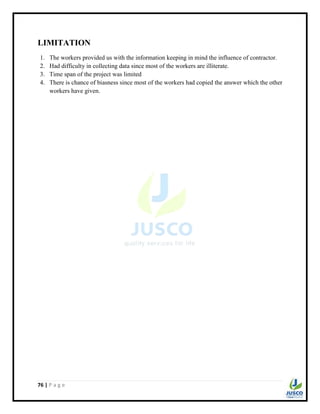 76 | P a g e
LIMITATION
1. The workers provided us with the information keeping in mind the influence of contractor.
2. Had difficulty in collecting data since most of the workers are illiterate.
3. Time span of the project was limited
4. There is chance of biasness since most of the workers had copied the answer which the other
workers have given.
 