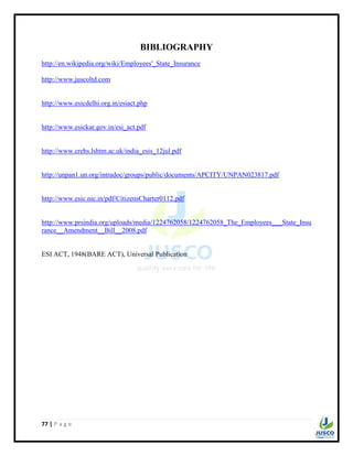 77 | P a g e
BIBLIOGRAPHY
http://en.wikipedia.org/wiki/Employees'_State_Insurance
http://www.juscoltd.com
http://www.esicdelhi.org.in/esiact.php
http://www.esickar.gov.in/esi_act.pdf
http://www.crehs.lshtm.ac.uk/india_esis_12jul.pdf
http://unpan1.un.org/intradoc/groups/public/documents/APCITY/UNPAN023817.pdf
http://www.esic.nic.in/pdf/CitizensCharter0112.pdf
http://www.prsindia.org/uploads/media/1224762058/1224762058_The_Employees___State_Insu
rance__Amendment__Bill__2008.pdf
ESI ACT, 1948(BARE ACT), Universal Publication
 