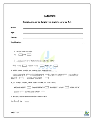 78 | P a g e
ANNEXURE
Questionnaire on Employee State Insurance Act
Name: _________________________________________________________________
Age: _________________________________________________________________
Gender: _________________________________________________________________
Qualification: _________________________________________________________________
4. Do you have ESI card?
YES NO
5. Are you aware of all the benefits covered under ESI Act?
Fully aware partially aware Not at all
3. Which are the benefits you have received under ESI Act?
MEDICAL BENEFIT SICKNESS BENEFIT MATERNITY BENEFIT DISABLEMENT
BENEFIT DEPENDANTS BENEFIT
4 .Out of these benefits, which are the benefits you have availed?
MEDICAL BENEFIT SICKNESS BENEFIT MATERNITY BENEFIT DISABLEMENT
BENEFIT DEPENDANTS BENEFIT
5. Are you satisfied with the benefits under ESI Act?
Yes No
 