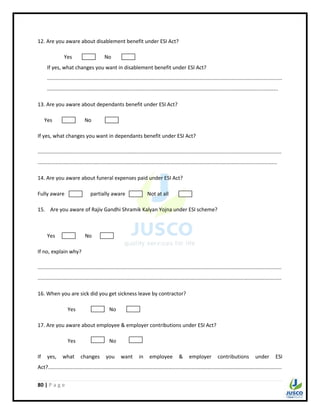 80 | P a g e
12. Are you aware about disablement benefit under ESI Act?
Yes No
If yes, what changes you want in disablement benefit under ESI Act?
..................................................................................................................................................................
...............................................................................................................................................................
13. Are you aware about dependants benefit under ESI Act?
Yes No
If yes, what changes you want in dependants benefit under ESI Act?
........................................................................................................................................................................
.....................................................................................................................................................................
14. Are you aware about funeral expenses paid under ESI Act?
Fully aware partially aware Not at all
15. Are you aware of Rajiv Gandhi Shramik Kalyan Yojna under ESI scheme?
Yes No
If no, explain why?
........................................................................................................................................................................
........................................................................................................................................................................
16. When you are sick did you get sickness leave by contractor?
Yes No
17. Are you aware about employee & employer contributions under ESI Act?
Yes No
If yes, what changes you want in employee & employer contributions under ESI
Act?.................................................................................................................................................................
 