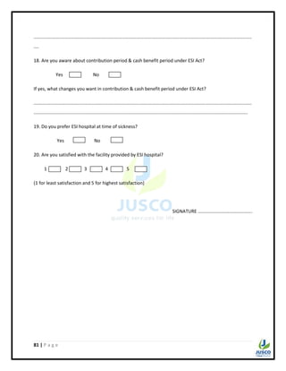 81 | P a g e
........................................................................................................................................................................
....
18. Are you aware about contribution period & cash benefit period under ESI Act?
Yes No
If yes, what changes you want in contribution & cash benefit period under ESI Act?
........................................................................................................................................................................
.....................................................................................................................................................................
19. Do you prefer ESI hospital at time of sickness?
Yes No
20. Are you satisfied with the facility provided by ESI hospital?
1 2 3 4 5
(1 for least satisfaction and 5 for highest satisfaction)
SIGNATURE ……………………………………….
 