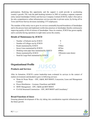 9 | P a g e
participation. Realizing this opportunity and the support it could provide in accelerating
country‟s growth, TSL took the path breaking initiative in 2003 of creating a separate corporate
entity named Jamshedpur Utilities and Services Company Limited (JUSCO), India‟s first and so
far only comprehensive urban infrastructure services provider in private sector, by hiving off its
Town and Power Service divisions (including 1373 employees).
The mandate of this entity was to grow its services sustainably beyond boundaries of Jamshedpur
and in the process learn and implement world-class practices at Jamshedpur thereby continuously
improving quality of life of citizens of Jamshedpur. Since its creation, JUSCO has grown rapidly
and is currently having operations in eight states across the country.
Details of Maintenance by JUSCO
- Number of Schools run by JUSCO 9
- Number of Colleges run by JUSCO 1
- Roads maintained by JUSCO 524km
- Sewer Lines maintained by JUSCO 487km
- Drinking water pipe lines maintained by JUSCO 490km
- Drains maintained by JUSCO 358(storm water drain)
- Small & Large Park maintained by JUSCO 17
Organizational Profile
Products and Services
After its formation, JUSCO‟s senior leadership team evaluated its services in the context of
market environment and decided to grow in following services:
 Water & Waste Water – EPC, O&M, BOT/BOOT, Concession, Lease and Management
Contract
 Power Distribution – Licensee, Franchisee and O&M
 MSW Management – EPC, O&M and BOT/BOOT
 Civil & Structural Construction – EPC, BOT/BOOT and Consultancy‟
Broad Functions of Jusco
Ensuring planned development of the city taking into consideration requisite infrastructure and
the future growth.
 
