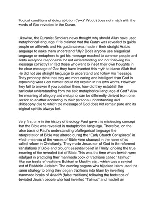 illogical conditions of doing ablution (“‫”وضو‬ Wudu) does not match with the
words of God revealed in the Quran.
Likewise, the Quranist Scholars never thought why should Allah have used
metaphorical language if He claimed that the Quran was revealed to guide
people on all levels and His guidance was made in their straight Arabic
language to make them understand fully? Does anyone use allegorical
language or metaphors to get his message reached to common people and
holds everyone responsible for not understanding and not following his
message correctly? In fact those who want to insert their own thoughts in
the clear message of God they have invented this myth to blame Allah that
He did not use straight language to understand and follow His message.
They probably think that they are more caring and intelligent than God in
explaining what God Himself could not explain in His own words. However,
they fail to answer if you question them, how did they establish the
particular understanding from the said metaphorical language of God? Also
the meaning of allegory and metaphor can be differently derived from one
person to another according to their personal understanding and
philosophy due to which the message of God does not remain pure and its
original spirit is always lost.
Very first time in the history of theology Paul gave this misleading concept
that the Bible was revealed in metaphorical language. Therefore, on the
false basis of Paul’s understanding of allegorical language the
interpretation of Bible was altered during the “Early Church Conspiracy” in
which meaning of the verses of Bible were changed in the name of so
called reform in Christianity. They made Jesus son of God in the reformed
translations of Bible and brought essential belief in Trinity ignoring the true
meaning of the revealed text of Bible. This was the time when Jewish were
indulged in practicing their manmade book of traditions called “Talmud”
(like our books of traditions Bukhari or Muslim etc.), which was a central
text of Rabbinic Judaism. The cunning pagans who hijacked Islam used the
same strategy to bring their pagan traditions into Islam by inventing
manmade books of Ahadith (false traditions) following the footsteps of
deviated Jewish people who had invented “Talmud” and made it an
 