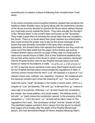 essential part of Judaism instead of following their revealed book Torah
alone.
In the recent centuries some thoughtful Muslims realised that somehow the
traditions (false Ahadith) were not going along with the statements (verses)
of the Quran and they decided to practice the Quran alone without sharing
any manmade source outside the Quran. They were actually the founders
of the “forward block” in the current Islam and known as the “Quranists”.
They made a good effort to reinstate the actual Islam that was revealed in
the Quran. There is no doubt about their great intention but unfortunately
they could not find the proper way to dig out the actual message of the
Quran that was shrewdly concealed in the early Islam conspiracy.
Apparently, this forward block had rejected the traditions but they could not
come out of the false belief that the pagan shrine Kaaba was built by
Prophet Ibrahim (pbuh) and this ex-cage of filthy idols is a focal point of
Islam and a sacred house of Allah. Due to their traditional deadlock they
did not look at the words of the Quran in which it was nowhere mentioned
that the Prophet Ibrahim and his son Prophet Ishmael (pbut) ever built
Kaaba or raised its foundations or walls. “ْ‫ا‬َ‫ن‬َّ‫ب‬َ‫ْر‬ُ‫يل‬ِ‫اع‬َ‫ْس‬ِ‫إ‬َ‫ْو‬ ِ‫ت‬‫ي‬َ‫ب‬‫ْال‬َ‫ن‬ِ‫ْم‬َ‫د‬ِ‫اع‬َ‫و‬َ‫ق‬‫ْال‬ُ‫يم‬ِ‫اه‬َ‫ر‬‫ب‬ِ‫إ‬ُْ‫ع‬َ‫ف‬‫ر‬َ‫ْي‬‫ذ‬ِ‫إ‬َ‫”و‬
(2:127) In fact the Quran mentions in this verse that Prophet Ibrahim and
his son Prophet Ishmael (pbut) had promoted the regulations of Allah. A
common person knows that the word “َْ‫د‬ِ‫اع‬َ‫و‬َ‫ق‬‫”ال‬ (Al Qawaid) is a plural of “‫”قاعدہ‬
(Qaida) means way, method, rule, regulation. However, the traditional and
the Quranist scholars don’t know the meaning of “‫.”قاعدہ‬ You must have
heard the name “ ‫القاعد‬‫ہ‬ ” (Al Qaida) in the media in recent years, which is a
singular of “َْ‫د‬ِ‫اع‬َ‫و‬َ‫ق‬‫”ال‬ (Al Qawaid). The verb “ُْ‫ْع‬َ‫ف‬‫ر‬َ‫”ي‬ is derived from “ُْ‫ع‬َ‫ف‬‫”ر‬ means to
raise high or to promote. Whereas “ِْ‫ت‬‫ي‬َ‫ب‬‫”ال‬ (al bait) means the constitution,
the charter, the virtual platform, the virtual shelter. The definite article “‫”ال‬
(al) with “‫”بیت‬ (bait) makes this constitution special. In the presence of the
preposition”َْ‫ن‬ِ‫”ْم‬ (min) the word “ِْ‫ت‬‫ي‬َ‫ب‬‫”ال‬ (al bait) will be taken mean to “the
regulations from God”, “the constitution of God” and the “charter of God”.
The polytheist pagans wanted to find a reason from the Quran to rebuild
their pagan shrine Kaaba after the death of the Prophet Muhammad
(pbuh), who had demolished Masjid Al Haram (Kaaba) following Allah’s
 