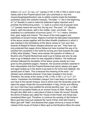 orders” ‫ل‬ َ‫و‬َ‫ف‬َ‫ك‬َ‫ھ‬ْ‫ج‬ َ‫و‬َ‫ر‬ْ‫َط‬‫ش‬‫د‬‫ج‬ْ‫س‬َ‫م‬ْ‫ال‬‫ام‬ َ‫ر‬َ‫ح‬ْ‫ال‬ ” (verses 2:144, 2:149, 2:150) in which it was
clearly said to the Prophet (pbuh) that “your prioritised or very first
mission/target/goal/direction/ was to split/to crack/to break the forbidden
prostration place (the unlawful mosque). The letter “ َ‫”ف‬ (fa) in the beginning
of “‫ل‬ َ‫و‬َ‫ف‬” (fawalli) is used to make the statement highly important and it
priorities the forthcoming action. “‫ل‬ َ‫”و‬ (wal) is a prime root of popular word
“ ‫ا‬‫و‬‫ل‬ ” (awwal) means the very first, the top one. The word “ َ‫ر‬ْ‫َط‬‫ش‬” (Shatar)
means: split into pieces, split in the middle, crack, and break. “َ‫ك‬َ‫ھ‬ْ‫ج‬ َ‫”و‬
(wajhaka) is a combination of pronoun (your) “َ‫+”ك‬ “َ‫ه‬ْ‫ج‬ َ‫”و‬ means, direction,
face, goal, target and mission. The nexus of the Arab pagans and
polytheists of ancient Iranian religions invented the fabricated interpretation
of the above verses together with the false Ahadith (traditions) in which it
was inserted in the translations of the above verses to “turn your face
towards Al Masjid Al Haram (Kaaba) wherever you are”. They have not
only protected their pagan shrine Kabaa but have invented the way of its
worship from anywhere in the world by turning your face towards the cage
of filthy idols (Kaaba). These verse answer the question of millions of
Muslims why Prophet Muhammad used to go to Kabaa and why he was
keen to go to Makkah when he was migrated to Madina. The traditional
scholars followed the translation of the above verses exactly as it was
given by the polytheist pagans. However, the Quranist scholars asserted in
their interpretation that the Prophet Muhammad (pbuh) always and again
and again looked up in the desire to go back to his home town Makkah, the
central point of Islam. This is because the meaning of the word “ َ‫ر‬ْ‫َط‬‫ش‬”
(Shatar) were distorted wherever it has been revealed in the Quran.
Therefore, the words of the verses 2:144, 2:149, 2:150 “ َ‫ر‬ْ‫َط‬‫ش‬‫د‬‫ج‬ْ‫س‬َ‫م‬ْ‫ال‬‫ام‬ َ‫ر‬َ‫ح‬ْ‫ال‬ ”
means “crackdown the forbidden mosque” but it was taken to mean turn
your face to the sacred mosque. Due to which even the Quranists could not
reject the pagan rituals like circumambulation in Hajj, Umrah and offering
etc. but in fact they have justified the animal sacrifice near “‫العتیق‬ ‫(”بیت‬Bait
Alateet) and accepted Kaaba as an ancient house of Allah. Nobody ever
thought why Allah took a used place of idols to make His house? Actually
the shrine of Kabaa was called the “house of idol Hubal” and Hubal was
considered Moon god. Therefore, to continue the worship of idol Hubal or
Moon god they have just replaced the name of their chief idol Hubal or
Moon god with “Allah” and declared their pagan shrine as a house of Allah
instead of the house of Hubal or Moon god so that Muslims follow the same
 