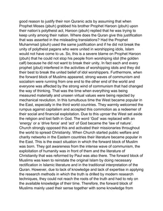 good reason to justify their non Quranic acts by assuming that when
Prophet Moses (pbuh) grabbed his brother Prophet Haroon (pbuh) upon
their nation’s polytheist act, Haroon (pbuh) replied that he was trying to
keep unity among their nation. Where does the Quran give this justification
that was asserted in the misleading translations? Had the Prophet
Muhammad (pbuh) used the same justification and if he did not break the
unity of polytheist pagans who were united in worshipping idols, Islam
would not have come to us. So, this is a severe blame on Prophet Haroon
(pbuh) that he could not stop his people from worshiping idol (the golden
calf) because he did not want to break their unity. In fact each and every
prophet (pbut) interfered in the activities of worshipping idols and they did
their best to break the united belief of idol worshippers. Furthermore, when
the forward block of Muslims appeared, strong waves of communism and
socialism were running from one end to the other end of the world and
everyone was affected by the strong wind of communism that had changed
the way of thinking. That was the time when everything was being
measured materially and unseen virtual values were being rejected by
mechanical revolution. In this tumultuous time the West became popular in
the East, especially in the third world countries. They warmly welcomed the
rumpus against capitalism and accepted this commotion as a redeemer of
their social and financial exploitation. Due to this uproar the West set aside
the religion and lost faith in God. The word ‘God’ was replaced with an
‘energy’ or a ‘drive force’ and ‘act’ of God became the ‘law of nature’.
Church strongly opposed this and activated their missionaries throughout
the world to spread Christianity. When Church started public welfare and
charity networks in the Eastern countries their literature became popular in
the East. This is the exact situation in which the forward block of Muslim
was born. They got awareness from the intense wave of communism, the
exploitation of humanity was in front of them and the literature of
Christianity that was reformed by Paul was also there. The forward block of
Muslims was keen to reinstate the original Islam by doing necessary
rectification in Islamic literature and in the traditional interpretation of the
Quran. However, due to lack of knowledge and lack of expertise in applying
the research methods in which the truth is drilled by modern research
techniques, they could not reach the roots of the truth and had to rely on
the available knowledge of their time. Therefore, the forward block of
Muslims mainly used their sense together with some knowledge from
 