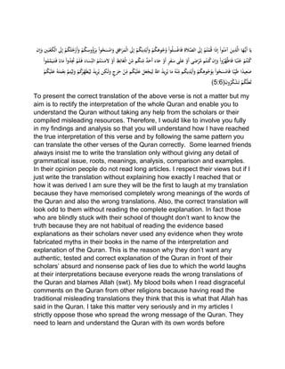 َّْ‫ْالص‬ َ‫َل‬ِ‫إ‬ْ‫م‬ُ‫ت‬‫م‬ُ‫ق‬ْ‫ا‬َ‫ذ‬ِ‫إ‬ْ‫وا‬ُ‫ن‬َ‫ْآم‬َ‫ين‬ِ‫ذ‬َّ‫ل‬‫اْا‬َ‫ه‬ُّ‫َي‬‫أ‬ْ‫ا‬َ‫ي‬َْ‫ْو‬‫م‬ُ‫ك‬ِ‫وس‬ُ‫ؤ‬ُ‫ر‬ِ‫ب‬ْ‫وا‬ُ‫ح‬َ‫س‬‫ام‬َ‫ْو‬ِ‫ق‬ِ‫اف‬َ‫ر‬َ‫م‬‫ْال‬ َ‫َل‬ِ‫إ‬ْ‫م‬ُ‫ك‬َ‫ي‬ِ‫د‬‫َي‬‫أ‬َ‫ْو‬‫م‬ُ‫ك‬َ‫وه‬ُ‫ج‬ُ‫ْو‬‫وا‬ُ‫ل‬ِ‫س‬‫اغ‬َ‫ف‬ِْ‫ة‬َ‫ال‬ْْ‫ن‬ِ‫إ‬َ‫ْو‬ِ‫ني‬َ‫ب‬‫ع‬َ‫ك‬‫ْال‬ َ‫َل‬ِ‫إ‬ْ‫م‬ُ‫ك‬َ‫ل‬ُ‫ج‬‫َر‬‫أ‬
َْ‫ل‬ْ‫َو‬‫أ‬ِْ‫ط‬ِ‫ائ‬َ‫غ‬‫ْال‬َ‫ن‬ِّ
ِ‫مْم‬ُ‫ك‬‫ن‬ِّ
ِ‫ْم‬ٌ‫د‬َ‫َح‬‫أ‬َْ‫اء‬َ‫ْج‬‫َو‬‫أ‬ٍْ‫ر‬َ‫ف‬َ‫ىْس‬َ‫ل‬َ‫ْع‬‫َو‬‫أ‬ْ‫ى‬َ‫ض‬‫ر‬َّ‫مْم‬ُ‫نت‬ُ‫ك‬ْ‫ن‬ِ‫إ‬َ‫ْو‬‫وا‬ُ‫َّر‬‫ه‬َّ‫ط‬‫ا‬َ‫ف‬ْ‫ا‬ً‫ب‬ُ‫ن‬ُ‫ْج‬‫م‬ُ‫ت‬‫ن‬ُ‫ك‬ُْ‫ت‬‫س‬َ‫م‬ْ‫وا‬ُ‫م‬َّ‫م‬َ‫ي‬َ‫ت‬َ‫ْف‬ً‫اء‬َ‫ْم‬‫وا‬ُ‫د‬ََِْ‫م‬َ‫ل‬َ‫ْف‬َ‫اء‬َ‫س‬ِِّ‫ْالن‬ُ‫م‬
ِْ‫ك‬َ‫ل‬َ‫ْو‬ٍ‫ج‬َ‫ر‬َ‫ْح‬‫ن‬ِّ
ِ‫مْم‬ُ‫ك‬‫ي‬َ‫ل‬َ‫ْع‬َ‫ل‬َ‫ع‬‫ج‬َ‫ي‬ِ‫ْل‬ُِّ‫ْاّلل‬ُ‫د‬‫ي‬ِ‫ر‬ُ‫اْي‬َ‫ْم‬ُ‫ه‬‫ن‬ِّ
ِ‫مْم‬ُ‫ك‬‫ي‬ِ‫د‬‫َي‬‫أ‬َ‫ْو‬‫م‬ُ‫ك‬ِ‫وه‬ُ‫ج‬ُ‫و‬ِ‫ب‬ْ‫وا‬ُ‫ح‬َ‫س‬‫ام‬َ‫ف‬ْ‫ا‬ً‫ب‬ِِّ‫ي‬َ‫ط‬ْ‫ا‬ً‫د‬‫ي‬ِ‫ع‬َ‫ص‬ْ‫م‬ُ‫ك‬‫ي‬َ‫ل‬َ‫ْع‬ُ‫ه‬َ‫ت‬َ‫م‬‫ع‬ِ‫ْن‬َّ‫م‬ِ‫ت‬ُ‫ي‬ِ‫ل‬َ‫ْو‬‫م‬ُ‫ك‬َ‫ر‬ِِّ‫ه‬َ‫ط‬ُ‫ي‬ِ‫ْل‬ُ‫د‬‫ي‬ِ‫ر‬ُ‫نْي‬ْْ
ْ‫م‬ُ‫ك‬َّ‫ل‬َ‫َع‬‫ل‬َْْ‫ن‬‫و‬ُ‫ر‬ُ‫ك‬‫ش‬َ‫ت‬(5:6)
To present the correct translation of the above verse is not a matter but my
aim is to rectify the interpretation of the whole Quran and enable you to
understand the Quran without taking any help from the scholars or their
compiled misleading resources. Therefore, I would like to involve you fully
in my findings and analysis so that you will understand how I have reached
the true interpretation of this verse and by following the same pattern you
can translate the other verses of the Quran correctly. Some learned friends
always insist me to write the translation only without giving any detail of
grammatical issue, roots, meanings, analysis, comparison and examples.
In their opinion people do not read long articles. I respect their views but if I
just write the translation without explaining how exactly I reached that or
how it was derived I am sure they will be the first to laugh at my translation
because they have memorised completely wrong meanings of the words of
the Quran and also the wrong translations. Also, the correct translation will
look odd to them without reading the complete explanation. In fact those
who are blindly stuck with their school of thought don’t want to know the
truth because they are not habitual of reading the evidence based
explanations as their scholars never used any evidence when they wrote
fabricated myths in their books in the name of the interpretation and
explanation of the Quran. This is the reason why they don’t want any
authentic, tested and correct explanation of the Quran in front of their
scholars’ absurd and nonsense pack of lies due to which the world laughs
at their interpretations because everyone reads the wrong translations of
the Quran and blames Allah (swt). My blood boils when I read disgraceful
comments on the Quran from other religions because having read the
traditional misleading translations they think that this is what that Allah has
said in the Quran. I take this matter very seriously and in my articles I
strictly oppose those who spread the wrong message of the Quran. They
need to learn and understand the Quran with its own words before
 