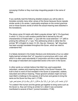 conveying it further or they must stop misguiding people in the name of
Allah.
If you carefully read the following detailed analysis you will be able to
translate correctly many other verses of the Quran because Quran repeats
similar words in its verses. I particularly emphasis on the correct grammar
and on those Quranic words of which the actual meaning were distorted in
the translations.
The above verse 5:6 starts with Allah’s popular phrase “‫ا‬َ‫ه‬ُّ‫ي‬َ‫أ‬ ‫ا‬َ‫ي‬” (Ya Ayyuhaa)
in which “‫ا‬َ‫ي‬” (Ya) is a soft vocative particle that is derived by the soft
characteristics of Arabic letter “‫”ی‬ (ya) with the vocal extension “‫”الف‬ (alif) to
prolong the softness of “‫”ی‬ (ya). This addressing article is rather like the
archaic "O" in English to mean: O, Oh, Hey etc. However, “‫ا‬َ‫ه‬ُّ‫ي‬َ‫أ‬” (Ayyuhaa)
has been wrongly translated throughout the Quran, which we need to
understand first.
It is falsely declared in the Arabic literature and dictionaries of our so called
highly learned scholars that “َ‫أ‬‫ا‬َ‫ھ‬ُّ‫ی‬" (ayyuha) is synonymous with ‫ا‬َ‫ي‬ (ya), with
which it is often used redundantly in conjunction and this is also asserted
that usage of redundant and suspended words is the norm in the Quran.
In other words our scholar believe that Allah has used suspended,
redundant, useless and meaning less words in the Quran! However, the
truth is that no word of God revealed in the Quran is suspended, useless,
redundant and without meaning. These ignorant scholars might not have
read Allah’s challenge to the species of all human and genies to bring the
same as the Quran but they can’t: (17:88)
‫ل‬ُ‫ق‬‫ن‬‫ئ‬‫ل‬‫ت‬َ‫ع‬َ‫م‬َ‫ت‬ْ‫اج‬ُ‫نس‬ ْ‫اْل‬ُّ‫ن‬‫ج‬ْ‫ال‬ َ‫و‬‫ى‬َ‫ل‬َ‫ع‬‫ن‬َ‫أ‬ْ‫ا‬‫و‬ُ‫ت‬ْ‫أ‬َ‫ی‬‫ل‬ْ‫ث‬‫م‬‫ب‬‫آن‬ ْ‫ر‬ُ‫ق‬ْ‫اال‬َ‫ذ‬‫َـ‬‫ه‬َ‫ل‬َ‫ون‬ُ‫ت‬ْ‫أ‬َ‫ی‬‫ه‬‫ل‬ْ‫ث‬‫م‬‫ب‬ْ‫و‬َ‫ل‬ َ‫و‬َ‫ان‬َ‫ك‬ْ‫م‬ُ‫ھ‬ُ‫ض‬ْ‫ع‬َ‫ب‬‫ض‬ْ‫ع‬َ‫ب‬‫ل‬‫ا‬ً‫یر‬‫ھ‬َ‫ظ‬
"It is stated if the human and the genies got together to bring same such as
the Quran is, they can’t bring as similar to it, albeit it was somewhat
manifested to several of them" (correct translation 17:88)
 